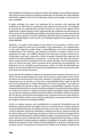 258
Sólo el hábito de la distancia (en todos los sentidos de la palabra) hace posible la enérgica
doma del alma que caracteriza al dirigente apasionado y lo distingue del simple diletante
estérilmente agitado. La“fuerza”de su liderazgo reside, en primer lugar, en la posesión de
estas cualidades.
El poder embriaga. Las causas más profundas de las recientes crisis sistémicas del
capitalismo nos dan todos los argumentos para sostener esta afirmación. Sin embargo,
la ausencia de esa capacidad para movilizar recursos en interés de los objetivos de la
organización, impide cualquier acción organizacional, por irrelevante que ella pueda ser.
Por eso el uso de las capacidades que habilitan a la gerencia tienen que estar al servicio de
la misión de la empresa y no para la satisfacción personal. Hay que cuidar por tanto que
haya una debida ligazón entre la acción, las finalidades objetivas de la organización y la
responsabilidad.
Llegamos a un punto crucial, porque a estas alturas se nos presenta un dilema entre
las nuevas exigencias éticas que la sociedad le está imponiendo a las organizaciones,
y cómo estas exigencias pueden llegar a compatibilizarse con los fines especialmente
condicionados de las empresas, que producen, comercian, o prestan servicios con la
expectativa de lograr una utilidad suficiente como para que se pueda transformar en
retribuciones, inversiones y ganancias. ¿Cómo se pueden congraciar dos exigencias tan
antinómicas? Afortunadamente esta discusión es mucho más vieja de lo que parece y
refiere a la permanente contradicción entre los medios utilizados y los fines perseguidos,
que es lo mismo que decir, entre la primacía de las convicciones que postulamos o la
preferencia por los resultados que perseguimos, cuando el criterio de efectividad que
exige el menor costo posible nos involucra irremediablemente con los dramas personales
que resultan de nuestras decisiones.
Buena parte de la frustración y malestar con la gerencia de las empresas tiene que ver con
ciertos montos de perversidad que resulta de no tomar en cuenta cuales son los costos
de invocar a la vez la ética de la convicción, absoluta e irrefutable en las exigencias de los
compromisos que se asumen, y la ética de la responsabilidad. Quien mejor ha descrito
esta fuerte contradicción es Fiodor Dostoievsky en “El Gran Inquisidor” cuya lectura es
imprescindible para apreciar en toda su violencia esta imposibilidad. Cualquier asunción
fundamentalistayextrema,vacíadecontenidolaobligaciónmoraldelosllamadosaliderar
y a conducir una empresa. Cualquier invocación extrema inhabilita cualquier posibilidad
que un gerente tenga para resolver situaciones difíciles. Max Weber advertía al respecto
que“los genios o los demonios de la política viven en pugna interna con el dios del amor,
así se trate del dios cristiano en su evocación eclesiástica; y esa pugna puede convertirse
en cualquier momento en insoluble conflicto”.
¿Cómo se resuelve entonces esta contradicción en la práctica? Entendiendo que son
elementos complementarios que deben concurrir en la formación de un líder auténtico y
con personalidad moral. Ese es el objeto de la ética, no la vida, sino el carácter adquirido
en ella. Es aprender a valorar las situaciones y a decidir tomando en cuenta la primacía de
los valores tanto como la importancia de preservar indemnes los fines de la organización.
Y saber hasta dónde podemos y debemos llegar. Es llegar a ser capaces de decir“no puedo
hacer nada más, aquí me detengo”, bien sea porque comprometo los principios y valores
de la organización, o porque pongo en peligro su estabilidad, al no poder cumplir con los
objetivos del negocio. En este sentido, la responsabilidad de la empresa se difunde como
un aroma natural, como parte de la cultura, de los hábitos y de la práctica cotidiana. No
 