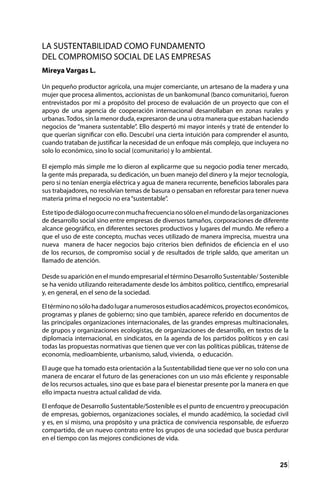25
LA SUSTENTABILIDAD COMO FUNDAMENTO
DEL COMPROMISO SOCIAL DE LAS EMPRESAS
Mireya Vargas L.
Un pequeño productor agrícola, una mujer comerciante, un artesano de la madera y una
mujer que procesa alimentos, accionistas de un bankomunal (banco comunitario), fueron
entrevistados por mí a propósito del proceso de evaluación de un proyecto que con el
apoyo de una agencia de cooperación internacional desarrollaban en zonas rurales y
urbanas.Todos, sin la menor duda, expresaron de una u otra manera que estaban haciendo
negocios de “manera sustentable”. Ello despertó mi mayor interés y traté de entender lo
que querían significar con ello. Descubrí una cierta intuición para comprender el asunto,
cuando trataban de justificar la necesidad de un enfoque más complejo, que incluyera no
solo lo económico, sino lo social (comunitario) y lo ambiental.
El ejemplo más simple me lo dieron al explicarme que su negocio podía tener mercado,
la gente más preparada, su dedicación, un buen manejo del dinero y la mejor tecnología,
pero si no tenían energía eléctrica y agua de manera recurrente, beneficios laborales para
sus trabajadores, no resolvían temas de basura o pensaban en reforestar para tener nueva
materia prima el negocio no era“sustentable”.
Estetipodediálogoocurreconmuchafrecuencianosóloenelmundodelasorganizaciones
de desarrollo social sino entre empresas de diversos tamaños, corporaciones de diferente
alcance geográfico, en diferentes sectores productivos y lugares del mundo. Me refiero a
que el uso de este concepto, muchas veces utilizado de manera imprecisa, muestra una
nueva manera de hacer negocios bajo criterios bien definidos de eficiencia en el uso
de los recursos, de compromiso social y de resultados de triple saldo, que ameritan un
llamado de atención.
Desde su aparición en el mundo empresarial el término Desarrollo Sustentable/ Sostenible
se ha venido utilizando reiteradamente desde los ámbitos político, científico, empresarial
y, en general, en el seno de la sociedad.
Eltérminonosólohadadolugaranumerososestudiosacadémicos,proyectoseconómicos,
programas y planes de gobierno; sino que también, aparece referido en documentos de
las principales organizaciones internacionales, de las grandes empresas multinacionales,
de grupos y organizaciones ecologistas, de organizaciones de desarrollo, en textos de la
diplomacia internacional, en sindicatos, en la agenda de los partidos políticos y en casi
todas las propuestas normativas que tienen que ver con las políticas públicas, trátense de
economía, medioambiente, urbanismo, salud, vivienda, o educación.
El auge que ha tomado esta orientación a la Sustentabilidad tiene que ver no solo con una
manera de encarar el futuro de las generaciones con un uso más eficiente y responsable
de los recursos actuales, sino que es base para el bienestar presente por la manera en que
ello impacta nuestra actual calidad de vida.
El enfoque de Desarrollo Sustentable/Sostenible es el punto de encuentro y preocupación
de empresas, gobiernos, organizaciones sociales, el mundo académico, la sociedad civil
y es, en sí mismo, una propósito y una práctica de convivencia responsable, de esfuerzo
compartido, de un nuevo contrato entre los grupos de una sociedad que busca perdurar
en el tiempo con las mejores condiciones de vida.
 