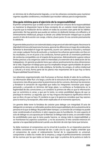 259
en términos de lo efectivamente logrado, y si en los esfuerzos constantes para mantener
vigentes aquellas condiciones y resultados que resultan valiosas para la organización.
Una guía mínima para el ejercicio de la responsabilidad
El primer compromiso que se debe asumir con el ejercicio virtuoso de la responsabilidad
es mantener la disposición hacia la forja constante de un carácter moral robusto hasta
el punto que la mediación de los valores en todas las acciones sean parte de los hábitos
gerenciales. No hay gerente que pueda ser exitoso sin dedicarle tiempo a la reflexión y al
entrenamiento intelectual, porque es desde una sólida formación integral que se puede
asumir el reto de la acción con coraje, criterio y buen juicio. En eso consiste precisamente
la sabiduría.
Elgerentedebepracticarconsistematicidadycongruenciaelvalordelrespeto.Reconocerla
dignidad intrínseca de la persona humana, apreciar las diferencias en lugar de condenarlas,
fomentar la diversidad en lugar de reprimirla, asumir con valentía la inclusión y rechazar
con coraje cualquier forma de exclusión, y mantener los esfuerzos gerenciales con foco en
los resultados y no en el juicio a las conductas, forman parte de un inventario preliminar
de conductas compatibles con el respeto de las personas. Adicionalmente supone colocar
límites precisos a las exigencias sobre la intensidad y la extensión de la dedicación de los
trabajadores. Un gerente prudente tiene que valorar positivamente las otras dimensiones
de la vida. Organizar el trabajo para que los empleados tengan oportunidades de ejercer
a plenitud los otros roles de la vida cotidiana, (la familia, los amigos, el cultivo intelectual
y cultural y el ocio), forma parte de los planos más importantes de lo que hoy se llama
Responsabilidad Social Interna.
Las relaciones organizacionales más fructuosas se forman desde el valor de la confianza.
La información debe fluir a lo largo y ancho de la estructura de la empresa porque es el
mecanismo más eficaz para evitar la preeminencia de los rumores, disminuir las tensiones
y fortalecer la sensación de seguridad que todos los integrantes necesitan para seguir
pensando y actuando en términos del largo plazo. La confianza se fundamenta en la
legitimidad de dos convicciones y un corolario: la primera de ellas es que la información
que se suministra es veraz, y que por lo tanto, no existe posibilidad alguna de que se
practique le mentira. La segunda, que no hay ninguna discrepancia significativa entre lo
que se dice y lo que se hace. El corolario es que si la gerencia considera que hay razones
para la reserva y la excepción, ellas serán explicadas en el momento oportuno.
Un gerente debe tener la fortaleza de carácter para delegar con integridad. El acto de
delegación es siempre un reforzador positivo de la responsabilidad y de la autoestima de la
persona en la que se delega. No puede haber trampas. La comisión de un trabajo no puede
estar condicionada al servilismo ni abrir espacios para la humillación. En este aspecto el
acto de delegar es una apuesta por la libertad. Se delega toda la tarea, se conceden todas
las posibilidades para que la tarea pueda hacerse, se otorga toda la responsabilidad, y
se monitorean los aspectos sustantivos y no los accesorios. El reto consiste entonces en
apostar a la capacidad profesional cuando una decisión de este tipo tiene que tomarse.
Se debe mantener el compromiso con la virtud de la justicia. Es un imperativo practicar
el hábito consistente en la voluntad de dar a cada uno lo suyo. Implica entender que
el compromiso de acatar el ordenamiento formal de la organización es universal,
compromete a todos los niveles de la empresa, y exige el perfeccionamiento constante
de las normas por las que todos se tienen que regir. La práctica de la justicia es todo lo
 