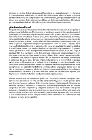 260
contrario al ejercicio de la arbitrariedad, el fomento de los particularismos y el estímulo a
la preeminencia de las lealtades personales. Está íntimamente relacionada con la práctica
de la equidad, obliga a la compensación y al reconocimiento, y exige una repartición de las
cargas pero también de las recompensas. Obliga a la deliberación de los casos dilemáticos
y a establecer la verdad más allá de los prejuicios inicialmente predominantes.
¿Confinados o libres?
Me gusta recordar que Rousseau definía al hombre como el único animal que posee el
atributo moral de la libertad. Efectivamente el hombre es un agente libre, asediado, eso sí,
por sus propias circunstancias y las motivaciones sociales que muchas veces se presentan
como exigencias irrefutables. Nuestra época, llena de avances, innovaciones y promesas,
no ha podido todavía limar los barrotes que nos mantienen confinados en esta maraña de
interacciones, pero a cambio, nos ha refrescado la conciencia sobre el inmenso valor que
tiene el ejercicio responsable del poder que ejercemos sobre los otros. La apuesta de la
responsabilidad social interna es que ese poder tenga un resultado liberador. La palabra
liberación tiene en este caso muchos significados, todos ellos muy importantes. El gerente
construye confianza. Tiene a cargo el crecimiento integral de los que están a su cargo. Y
es el guardián de la reputación social de la actividad empresarial, así como el que tiene en
sus manos la autoestima de cada uno de sus seguidores. Si la sociedad cree que es posible
la honradez, será porque la aprecia de cerca en sus relaciones de trabajo. Si mantiene
la esperanza de que a pesar de todo imperan el progreso y la modernidad, es porque
experimenta la diferencia entre la barbarie de la violencia y el estímulo motivador de la
civilización. Puede sentirse desdichado al ser objeto de servidumbre y la explotación vil de
su dignidad, o ser razonablemente feliz al sentirse parte de un proyecto donde todos los
días se construye el progreso y la felicidad.Y siempre dependerá del talante de sus líderes.
Esa es la esencia de la tarea que como directivos tienen por delante todos aquellos que
hoy tienen la inmensa fortuna de conducir nuestras organizaciones.
Vivimos en el mundo de los hombres y del azar. La condición humana nos iguala tanto
como la falta de certezas nos reta. En estas condiciones hay pocas señales precisas de lo
que debemos hacer en cada una de las circunstancias que nos toca decidir. Sin embargo,
Kant nos ha dejado en herencia dos que han resistido el juicio implacable del tiempo.
Los postuló en forma imperativa y categórica, esperando que no hubiese nadie que se
atreviera a relativizarlos. Vale la pena terminar con sus enunciados. Obra sólo según una
máxima tal que puedas querer al mismo tiempo que se torne ley universal, y nunca uses a
la humanidad como un medio, siempre como un fin en sí mismo. En esa combinación está
la clave de la mejor gestión posible.
 
