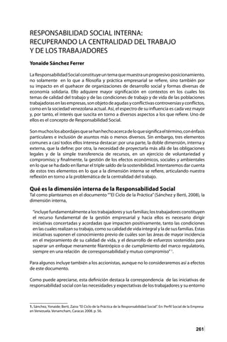 261
RESPONSABILIDAD SOCIAL INTERNA:
RECUPERANDO LA CENTRALIDAD DEL TRABAJO
Y DE LOS TRABAJADORES
Yonaide Sánchez Ferrer
LaResponsabilidadSocialconstituyeuntemaquemuestraunprogresivoposicionamiento,
no solamente en lo que a filosofía y práctica empresarial se refiere, sino también por
su impacto en el quehacer de organizaciones de desarrollo social y formas diversas de
economía solidaria. Ello adquiere mayor significación en contextos en los cuales los
temas de calidad del trabajo y de las condiciones de trabajo y de vida de las poblaciones
trabajadorasenlasempresas,sonobjetodeagudasyconflictivascontroversiasyconflictos,
como en la sociedad venezolana actual. Así, el espectro de su influencia es cada vez mayor
y, por tanto, el interés que suscita en torno a diversos aspectos a los que refiere. Uno de
ellos es el concepto de Responsabilidad Social.
Sonmuchoslosabordajesquesehanhechoacercadeloquesignificaeltérmino,conénfasis
particulares e inclusión de asuntos más o menos diversos. Sin embargo, tres elementos
comunes a casi todos ellos interesa destacar: por una parte, la doble dimensión, interna y
externa, que la define; por otra, la necesidad de proyectarla más allá de las obligaciones
legales y de la simple transferencia de recursos, en un ejercicio de voluntariedad y
compromiso; y finalmente, la gestión de los efectos económicos, sociales y ambientales
en lo que se ha dado en llamar el triple saldo de la sostenibilidad. Intentaremos dar cuenta
de estos tres elementos en lo que a la dimensión interna se refiere, articulando nuestra
reflexión en torno a la problemática de la centralidad del trabajo.
Qué es la dimensión interna de la Responsabilidad Social
Tal como planteamos en el documento “”El Ciclo de la Práctica” (Sánchez y Berti, 2008), la
dimensión interna,
“incluye fundamentalmente a los trabajadores y sus familias; los trabajadores constituyen
el recurso fundamental de la gestión empresarial y hacia ellos es necesario dirigir
iniciativas concertadas y acordadas que impacten positivamente, tanto las condiciones
en las cuales realizan su trabajo, como su calidad de vida integral y la de sus familias. Estas
iniciativas suponen el conocimiento previo de cuáles son las áreas de mayor incidencia
en el mejoramiento de su calidad de vida, y el desarrollo de esfuerzos sostenidos para
superar un enfoque meramente filantrópico o de cumplimiento del marco regulatorio,
siempre en una relación de corresponsabilidad y mutuo compromiso”1
.
Para algunos incluye también a los accionistas, aunque no lo consideraremos así a efectos
de este documento.
Como puede apreciarse, esta definición destaca la correspondencia de las iniciativas de
responsabilidad social con las necesidades y expectativas de los trabajadores y su entorno
1. Sánchez, Yonaide; Berti, Zaira:“El Ciclo de la Práctica de la Responsabilidad Social”. En: Perfil Social de la Empresa
en Venezuela. Venamcham, Caracas 2008. p. 56.
 