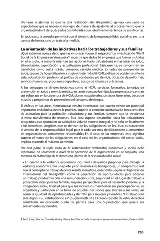 263
Un tema a atender es que la sola realización del diagnóstico genera una serie de
expectativas que es necesario manejar, de manera de ajustarlas al procesamiento que la
organización hará después y a las posibilidades que -efectivamente- tenga de satisfacerlas.
En todo caso, la consulta permitirá que el ejercicio de la responsabilidad social no sea una
camisa de fuerza, sino un traje a la medida.
La orientación de las iniciativas hacia los trabajadores y sus familias
¿Qué sabemos acerca de lo que las empresas hacen al respecto? La investigación “Perfil
Social de la Empresa en Venezuela”2
muestra que de las 86 empresas que fueron incluidas
en el estudio, la mayoría orientan sus acciones hacia trabajadores en las áreas de salud,
alimentación, capacitación y actualización profesional. Básicamente, se concentran en
beneficios como cesta tickets, comedor, servicio médico, jornadas de prevención en
salud, seguro de hospitalización, cirugía y maternidad (HCM), pólizas de accidentes y/o de
vida, actualización profesional, pólizas de accidentes y/o de vida, dotación de uniformes,
servicios funerarios, programas deportivos, cursos de idiomas y préstamos.
A los cónyuges se dirigen iniciativas como el HCM, servicios funerarios, jornadas de
prevenciónensaludyserviciomédico,entantoqueparaloshijos,lasempresasconcentran
sus esfuerzos en la cobertura de HCM, planes vacacionales, servicios funerarios, becas de
estudio y programas de prevención del consumo de drogas.
El énfasis en las áreas mencionadas resulta interesante por cuanto tienen un potencial
importante en la lucha contra la pobreza, supone la atención cualitativa de áreas centrales
de aspiración para la población trabajadora y sus familias, siempre que se trascienda
la mera transferencia de recursos. Esta idea supone desarrollar hacia los trabajadores
programas que apuntalen su calidad de vida de manera integral, y no solo en lo atinente
a los beneficios tangibles que se derivan de las obligaciones de ley. Esto es: trascender
el ámbito de la responsabilidad legal para ir cada vez más decididamente a convertirse
en organizaciones socialmente responsables En el caso de las empresas, esto significa
superar el marco de las obligaciones; en el caso de las organizaciones del sector social,
implica expandir al máximo su misión.
Por otra parte, el triple saldo de la sostenibilidad (ambiental, económico y social) debe
expresarse, no solamente a nivel de la operación de la organización en su conjunto, sino
también en el abordaje de la dimensión interna de la responsabilidad social.
• En cuanto a la vertiente económica: dos líneas deseamos proponer para trabajar la
vertiente económica. Por una parte, y con relación a los trabajadores, un compromiso real
con el concepto de trabajo decente resulta ineludible, entendido -según la Organización
Internacional del Trabajo/OIT- como la generación de oportunidades para obtener
un trabajo productivo con una remuneración justa, seguridad en el lugar de trabajo y
protección social para las familias, mejores perspectivas para el desarrollo personal y la
integración social, libertad para que los individuos manifiesten sus preocupaciones, se
organicen y participen en la toma de aquellas decisiones que afectan a sus vidas, así
como la igualdad de oportunidades y de trato para mujeres y hombres. “El trabajo solo
será digno si su retribución lo es” (Guglielmetti, s.f.). El pleno respeto de estos derechos
constituiría un excelente punto de partida para una organización que quiere ser
socialmente responsable.
2.Berti, Zaira; Sánchez, Yonaide; Godoy Liliana: Perfil Social de la Empresa en Venezuela. Venamcham, Caracas 2008.
 