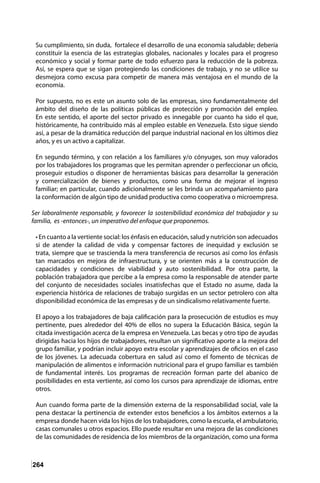 264
Su cumplimiento, sin duda, fortalece el desarrollo de una economía saludable; debería
constituir la esencia de las estrategias globales, nacionales y locales para el progreso
económico y social y formar parte de todo esfuerzo para la reducción de la pobreza.
Así, se espera que se sigan protegiendo las condiciones de trabajo, y no se utilice su
desmejora como excusa para competir de manera más ventajosa en el mundo de la
economía.
Por supuesto, no es este un asunto solo de las empresas, sino fundamentalmente del
ámbito del diseño de las políticas públicas de protección y promoción del empleo.
En este sentido, el aporte del sector privado es innegable por cuanto ha sido el que,
históricamente, ha contribuido más al empleo estable en Venezuela. Esto sigue siendo
así, a pesar de la dramática reducción del parque industrial nacional en los últimos diez
años, y es un activo a capitalizar.
En segundo término, y con relación a los familiares y/o cónyuges, son muy valorados
por los trabajadores los programas que les permitan aprender o perfeccionar un oficio,
proseguir estudios o disponer de herramientas básicas para desarrollar la generación
y comercialización de bienes y productos, como una forma de mejorar el ingreso
familiar; en particular, cuando adicionalmente se les brinda un acompañamiento para
la conformación de algún tipo de unidad productiva como cooperativa o microempresa.
Ser laboralmente responsable, y favorecer la sostenibilidad económica del trabajador y su
familia, es -entonces-, un imperativo del enfoque que proponemos.
• En cuanto a la vertiente social: los énfasis en educación, salud y nutrición son adecuados
si de atender la calidad de vida y compensar factores de inequidad y exclusión se
trata, siempre que se trascienda la mera transferencia de recursos así como los énfasis
tan marcados en mejora de infraestructura, y se orienten más a la construcción de
capacidades y condiciones de viabilidad y auto sostenibilidad. Por otra parte, la
población trabajadora que percibe a la empresa como la responsable de atender parte
del conjunto de necesidades sociales insatisfechas que el Estado no asume, dada la
experiencia histórica de relaciones de trabajo surgidas en un sector petrolero con alta
disponibilidad económica de las empresas y de un sindicalismo relativamente fuerte.
El apoyo a los trabajadores de baja calificación para la prosecución de estudios es muy
pertinente, pues alrededor del 40% de ellos no supera la Educación Básica, según la
citada investigación acerca de la empresa en Venezuela. Las becas y otro tipo de ayudas
dirigidas hacia los hijos de trabajadores, resultan un significativo aporte a la mejora del
grupo familiar, y podrían incluir apoyo extra escolar y aprendizajes de oficios en el caso
de los jóvenes. La adecuada cobertura en salud así como el fomento de técnicas de
manipulación de alimentos e información nutricional para el grupo familiar es también
de fundamental interés. Los programas de recreación forman parte del abanico de
posibilidades en esta vertiente, así como los cursos para aprendizaje de idiomas, entre
otros.
Aun cuando forma parte de la dimensión externa de la responsabilidad social, vale la
pena destacar la pertinencia de extender estos beneficios a los ámbitos externos a la
empresa donde hacen vida los hijos de los trabajadores, como la escuela, el ambulatorio,
casas comunales u otros espacios. Ello puede resultar en una mejora de las condiciones
de las comunidades de residencia de los miembros de la organización, como una forma
 