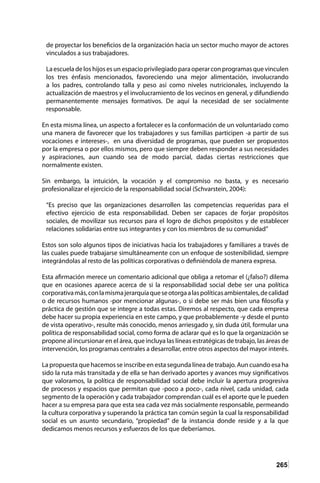 265
de proyectar los beneficios de la organización hacia un sector mucho mayor de actores
vinculados a sus trabajadores.
Laescueladeloshijosesunespacioprivilegiadoparaoperarconprogramasquevinculen
los tres énfasis mencionados, favoreciendo una mejor alimentación, involucrando
a los padres, controlando talla y peso así como niveles nutricionales, incluyendo la
actualización de maestros y el involucramiento de los vecinos en general, y difundiendo
permanentemente mensajes formativos. De aquí la necesidad de ser socialmente
responsable.
En esta misma línea, un aspecto a fortalecer es la conformación de un voluntariado como
una manera de favorecer que los trabajadores y sus familias participen -a partir de sus
vocaciones e intereses-, en una diversidad de programas, que pueden ser propuestos
por la empresa o por ellos mismos, pero que siempre deben responder a sus necesidades
y aspiraciones, aun cuando sea de modo parcial, dadas ciertas restricciones que
normalmente existen.
Sin embargo, la intuición, la vocación y el compromiso no basta, y es necesario
profesionalizar el ejercicio de la responsabilidad social (Schvarstein, 2004):
“Es preciso que las organizaciones desarrollen las competencias requeridas para el
efectivo ejercicio de esta responsabilidad. Deben ser capaces de forjar propósitos
sociales, de movilizar sus recursos para el logro de dichos propósitos y de establecer
relaciones solidarias entre sus integrantes y con los miembros de su comunidad”
Estos son solo algunos tipos de iniciativas hacia los trabajadores y familiares a través de
las cuales puede trabajarse simultáneamente con un enfoque de sostenibilidad, siempre
integrándolas al resto de las políticas corporativas o definiéndola de manera expresa.
Esta afirmación merece un comentario adicional que obliga a retomar el (¿falso?) dilema
que en ocasiones aparece acerca de si la responsabilidad social debe ser una política
corporativamás,conlamismajerarquíaqueseotorgaalaspolíticasambientales,decalidad
o de recursos humanos -por mencionar algunas-, o si debe ser más bien una filosofía y
práctica de gestión que se integre a todas estas. Diremos al respecto, que cada empresa
debe hacer su propia experiencia en este campo, y que probablemente -y desde el punto
de vista operativo-, resulte más conocido, menos arriesgado y, sin duda útil, formular una
política de responsabilidad social, como forma de aclarar qué es lo que la organización se
propone al incursionar en el área, que incluya las líneas estratégicas de trabajo, las áreas de
intervención, los programas centrales a desarrollar, entre otros aspectos del mayor interés.
La propuesta que hacemos se inscribe en esta segunda línea de trabajo. Aun cuando esa ha
sido la ruta más transitada y de ella se han derivado aportes y avances muy significativos
que valoramos, la política de responsabilidad social debe incluir la apertura progresiva
de procesos y espacios que permitan que -poco a poco-, cada nivel, cada unidad, cada
segmento de la operación y cada trabajador comprendan cuál es el aporte que le pueden
hacer a su empresa para que esta sea cada vez más socialmente responsable, permeando
la cultura corporativa y superando la práctica tan común según la cual la responsabilidad
social es un asunto secundario, “propiedad” de la instancia donde reside y a la que
dedicamos menos recursos y esfuerzos de los que deberíamos.
 
