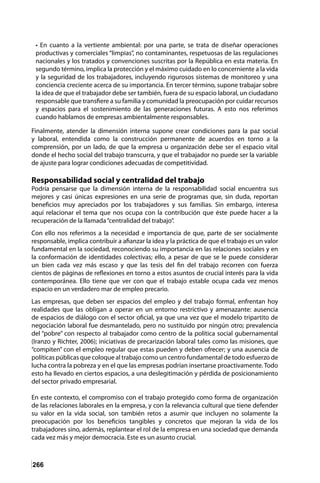 266
• En cuanto a la vertiente ambiental: por una parte, se trata de diseñar operaciones
productivas y comerciales “limpias”, no contaminantes, respetuosas de las regulaciones
nacionales y los tratados y convenciones suscritas por la República en esta materia. En
segundo término, implica la protección y el máximo cuidado en lo concerniente a la vida
y la seguridad de los trabajadores, incluyendo rigurosos sistemas de monitoreo y una
conciencia creciente acerca de su importancia. En tercer término, supone trabajar sobre
la idea de que el trabajador debe ser también, fuera de su espacio laboral, un ciudadano
responsable que transfiere a su familia y comunidad la preocupación por cuidar recursos
y espacios para el sostenimiento de las generaciones futuras. A esto nos referimos
cuando hablamos de empresas ambientalmente responsables.
Finalmente, atender la dimensión interna supone crear condiciones para la paz social
y laboral, entendida como la construcción permanente de acuerdos en torno a la
comprensión, por un lado, de que la empresa u organización debe ser el espacio vital
donde el hecho social del trabajo transcurra, y que el trabajador no puede ser la variable
de ajuste para lograr condiciones adecuadas de competitividad.
Responsabilidad social y centralidad del trabajo
Podría pensarse que la dimensión interna de la responsabilidad social encuentra sus
mejores y casi únicas expresiones en una serie de programas que, sin duda, reportan
beneficios muy apreciados por los trabajadores y sus familias. Sin embargo, interesa
aquí relacionar el tema que nos ocupa con la contribución que éste puede hacer a la
recuperación de la llamada“centralidad del trabajo”.
Con ello nos referimos a la necesidad e importancia de que, parte de ser socialmente
responsable, implica contribuir a afianzar la idea y la práctica de que el trabajo es un valor
fundamental en la sociedad, reconociendo su importancia en las relaciones sociales y en
la conformación de identidades colectivas; ello, a pesar de que se le puede considerar
un bien cada vez más escaso y que las tesis del fin del trabajo recorren con fuerza
cientos de páginas de reflexiones en torno a estos asuntos de crucial interés para la vida
contemporánea. Ello tiene que ver con que el trabajo estable ocupa cada vez menos
espacio en un verdadero mar de empleo precario.
Las empresas, que deben ser espacios del empleo y del trabajo formal, enfrentan hoy
realidades que las obligan a operar en un entorno restrictivo y amenazante: ausencia
de espacios de diálogo con el sector oficial, ya que una vez que el modelo tripartito de
negociación laboral fue desmantelado, pero no sustituido por ningún otro; prevalencia
del “pobre” con respecto al trabajador como centro de la política social gubernamental
(Iranzo y Richter, 2006); iniciativas de precarización laboral tales como las misiones, que
“compiten” con el empleo regular que estas pueden y deben ofrecer; y una ausencia de
políticas públicas que coloque al trabajo como un centro fundamental de todo esfuerzo de
lucha contra la pobreza y en el que las empresas podrían insertarse proactivamente. Todo
esto ha llevado en ciertos espacios, a una deslegitimación y pérdida de posicionamiento
del sector privado empresarial.
En este contexto, el compromiso con el trabajo protegido como forma de organización
de las relaciones laborales en la empresa, y con la relevancia cultural que tiene defender
su valor en la vida social, son también retos a asumir que incluyen no solamente la
preocupación por los beneficios tangibles y concretos que mejoran la vida de los
trabajadores sino, además, replantear el rol de la empresa en una sociedad que demanda
cada vez más y mejor democracia. Este es un asunto crucial.
 