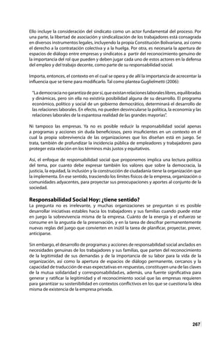 267
Ello incluye la consideración del sindicato como un actor fundamental del proceso. Por
una parte, la libertad de asociación y sindicalización de los trabajadores está consagrada
en diversos instrumentos legales, incluyendo la propia Constitución Bolivariana, así como
el derecho a la contratación colectiva y a la huelga. Por otra, es necesaria la apertura de
espacios de diálogo entre empresas y sindicatos a partir del reconocimiento genuino de
la importancia del rol que pueden y deben jugar cada uno de estos actores en la defensa
del empleo y del trabajo decente, como parte de su responsabilidad social.
Importa, entonces, el contexto en el cual se opera y de allí la importancia de acrecentar la
influencia que se tiene para modificarlo. Tal como plantea Guglielmetti (2006):
“Lademocracianogarantizadeporsí,queexistanrelacioneslaboraleslibres,equilibradas
y dinámicas, pero sin ella no existiría posibilidad alguna de su desarrollo. El programa
económico, político y social de un gobierno democrático, determinará el desarrollo de
las relaciones laborales. En efecto, no pueden desvincularse la política, la economía y las
relaciones laborales de la espantosa realidad de las grandes mayorías”.
Ni tampoco las empresas. Ya no es posible reducir la responsabilidad social apenas
a programas y acciones sin duda beneficiosos, pero insuficientes en un contexto en el
cual la propia sobrevivencia de las organizaciones que los diseñan está en juego. Se
trata, también de profundizar la incidencia pública de empleadores y trabajadores para
proteger esta relación en los términos más justos y equitativos.
Así, el enfoque de responsabilidad social que proponemos implica una lectura política
del tema, por cuanto debe expresar también los valores que sobre la democracia, la
justicia, la equidad, la inclusión y la construcción de ciudadanía tiene la organización que
la implementa. En ese sentido, trasciendo los límites físicos de la empresa, organización o
comunidades adyacentes, para proyectar sus preocupaciones y aportes al conjunto de la
sociedad.
Responsabilidad Social Hoy: ¿tiene sentido?
La pregunta no es irrelevante, y muchas organizaciones se preguntan si es posible
desarrollar iniciativas estables hacia los trabajadores y sus familias cuando puede estar
en juego la sobrevivencia misma de la empresa. Cuánto de la energía y el esfuerzo se
consume en la angustia de la preservación, y en la tarea de descifrar permanentemente
nuevas reglas del juego que convierten en inútil la tarea de planificar, proyectar, prever,
anticiparse.
Sin embargo, el desarrollo de programas y acciones de responsabilidad social anclados en
necesidades genuinas de los trabajadores y sus familias, que parten del reconocimiento
de la legitimidad de sus demandas y de la importancia de su labor para la vida de la
organización, así como la apertura de espacios de diálogo permanente, cercanos y la
capacidad de traducción de esas expectativas en respuestas, constituyen una de las claves
de la mutua solidaridad y corresponsabilidad.es, además, una fuente significativa para
generar y ratificar la legitimidad y el reconocimiento social que las empresas requieren
para garantizar su sostenibilidad en contextos conflictivos en los que se cuestiona la idea
misma de existencia de la empresa privada.
 