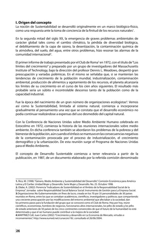 26
I. Origen del concepto
La noción de Sustentabilidad se desarrolló originalmente en un marco biológico-físico,
como una respuesta ante la toma de conciencia de la finitud de los recursos naturales1
.
En la segunda mitad del siglo XX, la emergencia de graves problemas ambientales de
carácter global tales como: el cambio climático, la pérdida de diversidad biológica,
el debilitamiento de la capa de ozono, la desertización, la contaminación química de
la atmósfera, del suelo, del agua, entre otros problemas, hizo resonar las alarmas de la
comunidad internacional2
.
El primer informe de trabajo presentado por el Club de Roma3
en 1972, con el título de“Los
límites del crecimiento” y preparado por un grupo de investigadores del Massachusetts
Institute of Technology, bajo la dirección del profesor Dennis L. Meadows, despertó gran
preocupación y variadas polémicas. En el mismo se señalaba que, si se mantenían las
tendencias de crecimiento de la población mundial, industrialización, contaminación
ambiental, producción de alimentos y agotamiento de los recursos, el planeta alcanzaría
los límites de su crecimiento en el curso de los cien años siguientes. El resultado más
probable sería un súbito e incontrolable descenso tanto de la población como de la
capacidad industrial.
Fue la época del nacimiento de un gran número de organizaciones ecologistas4
. Vemos
así como la Sustentabilidad, limitada al sistema natural, comienza a incorporarse
gradualmente al pensamiento una vez que se constata que el desarrollo económico no
podía continuar realizándose a expensas del uso desmedido del capital natural.
Con la Conferencia de Naciones Unidas sobre Medio Ambiente Humano celebrada en
Estocolmo en 1972, comienza la historia de las reuniones internacionales sobre medio
ambiente. En dicha conferencia también se abordaron los problemas de la pobreza y del
bienestardelapoblación,aúncuandoelénfasissemantuvoenlasconsecuenciasnegativas
de la contaminación provocada por el proceso de industrialización, el crecimiento
demográfico y la urbanización. De esta reunión surge el Programa de Naciones Unidas
para el Medio Ambiente.
El concepto de Desarrollo Sustentable comienza a tener relevancia a partir de la
publicación, en 1987, de un documento elaborado por la referida comisión denominado
1. Rico, M. (1998):“Género, Medio Ambiente y Sustentabilidad del Desarrollo”. Comisión Económica para América
Latina y El Caribe. Unidad Mujer y Desarrollo. Serie Mujer y Desarrollo. No. 25. Octubre 1998.
2. Olabe, A. (2002): Ponencia“Indicadores de Sostenibilidad en el Ámbito de la Responsabilidad Social de la
Empresa”. Jornadas sobre Responsabilidad Social Balance Social: Instrumento de Gestión para La Empresa Social.
3.Organizaciones No Gubernamentales sin fines de lucro, creada en los 70 por 35 personalidades de 30 países
reunidos en Roma, entre los que se contaban académicos, científicos, investigadores y políticos; que compartiendo
una creciente preocupación por las modificaciones del entorno ambiental que afectaban a la sociedad, dan
los primeros pasos para la fundación del grupo que se conocerá como el Club de Roma. Hoy por hoy, reúne
científicos, economistas, hombres de negocios, funcionarios altos internacionales, los jefes de estado y los jefes
de estado anteriores de 50 países de los cinco continentes convencidos de que el futuro de la humanidad no está
determinado y que el ser humano puede contribuir a la mejora de la sociedad.
4.MARTÍNEZ Coll, Juan Carlos (2002):“Crecimiento y desarrollo en La Economía de Mercado, virtudes e
inconvenientes”, http://www.eumed.net/cursecon/18/, consultado el 26/06/2004.
 