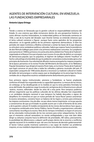 270
AGENTES DE INTERVENCIÓN CULTURAL EN VENEZUELA:
LAS FUNDACIONES EMPRESARIALES
									
Antonio López Ortega
I
Tiende a creerse en Venezuela que la gestión cultural es responsabilidad exclusiva del
Estado. Es una creencia que debe enmarcarse dentro de una perspectiva histórica. Si,
como afirman muchos historiadores, la modernidad política en Venezuela comienza en
1936, a raíz de la muerte del dictador Juan Vicente Gómez; se entiende entonces que
el tema cultural comience a figurar -aunque fuere como apéndice de los programas
educativos- en la agenda política de los primeros regímenes democráticos. Si bien los
períodos de López Contreras y Medina comienzan a sentar las bases de lo que después
se articulará como verdaderas políticas culturales, habrá que esperar hasta la presidencia
de don Rómulo Gallegos para asistir a las primeras realizaciones concretas. Se cumplieron
precisamenteen1998losprimeroscincuentaañosdelacelebérrima“FiestadelaTradición”,
organizada en el Nuevo Circo por el poeta Juan Liscano. En ese afán de definir un concepto
de democracia popular, que no populista, el régimen de Gallegos intentó “masificar” el
hecho cultural bajo el entendido de que la población venezolana evolucionaba ajena a los
principios de ilustración. Esa voluntad de difusión masiva acompaña los mejores empeños
de la época: pensemos en la revista Tricolor del Ministerio de Educación, en la “Biblioteca
Popular Venezolana”que dirigió el maestro Picón Salas, en la misma“Fiesta de la Tradición”
que logró convocar en pocos días a todas las cofradías y géneros musicales del país. El
espectador caraqueño de 1948 asistía absorto a reconocer su tradición cultural en medio
de bailes de tamunangue o cantos wayúu que se desplegaban en la arena bajo los focos
cenitales de un dispositivo escénico verdaderamente deslumbrante para la época.
Esos primeros signos institucionales -pioneros y fundadores- se fueron ampliando
conforme el Estado fue engrandeciendo su capacidad operativa. La mesura de los inicios,
sin embargo, se fue desdibujando en la medida en que la renta petrolera hinchaba las
arcas del Estado. No podemos negar la evolución vertiginosa de la infraestructura cultural
-teatros, museos, editoriales- desde los años 60 a esta parte. Pero tampoco podemos
afirmar ciegamente que las políticas culturales de las últimas décadas han respondido
a un verdadero designio nacional ni que tampoco ha habido descuidos o signos de
despilfarro. En momentos en que un nuevo período de “vacas flacas” parece caracterizar
la escena venezolana, conviene hacer un balance de los logros y errores para entresacar
las mejores conclusiones. Una de ellas -no por obvia menos importante- es la que apunta
a convencernos de que ya el Estado no puede asumir por sí solo el fomento de las artes
y de la gestión cultural. El modelo omnipotente de los inicios democráticos hace aguas y
un esquema combinado entre Sector Público, Sector Privado y organizaciones culturales
comunitarias reconfigura la escena. Reto de los tiempos inmediatos es lograr el concurso
de las voluntades institucionales de los tres sectores para evitar solapamientos. Se diría
que el momento cultural venezolano no resiste ambigüedades y que más bien debe
dirigir su esfuerzo conjunto hacia la definición de prioridades. Allí radica, precisamente,
la posibilidad de diferenciarse y adquirir perfil propio dentro de la enorme y conflictiva
agenda nacional. En la medida en que -de cara a los factores de decisión gubernamental-
el Sector Cultura pueda mostrarse autónomo y sea capaz de resolver sus problemas
mayores, en esa medida la dependencia será menor y los dilemas menos acuciantes.
 