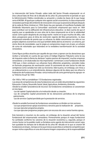 271
La intervención del Sector Privado -sobre todo del Sector Privado empresarial- en el
área cultural data de fines de la década de los años 50, precisamente el período en que
la Administración Pública reordenaba su actuación y creaba las bases de lo que luego
sería el INCIBA. Al igual que cualquier otro agente social o económico, la clase empresarial
venezolana participa del ambiente de renovación cívica que se posesiona del país después
de la caída de Pérez Jiménez en 1958. Quien lea, por ejemplo, el manifiesto fundador del
Dividendo Voluntario para la Comunidad -asociación empresarial que nació en 1964
para contribuir con la edificación de infraestructura educativa- se dará cuenta de que el
espíritu que se apoderaba en esos años de la clase empresarial era el de la solidaridad
social. Como quien despierta de una larga noche -noche en la que muchos de ellos, vale
decir, prosperaron pese al clima de restricción vigente del libre pensamiento-, la clase
empresarial entendía de pronto que su esfuerzo no debía concentrarse tan sólo en sus
propios objetivos económicos sino que también debía abrirse al entorno -un entorno, por
cierto, lleno de necesidades- que le exigía un compromiso mayor con el país, un esfuezo
de suma de voluntades que redundara en la verdadera transformación de la sociedad
venezolana.
Como figura jurídica atractiva por aquello de que viven y operan con las donaciones que
reciben y tomando en cuenta de que tanto el Código Orgánico Tributario como la Ley
de Impuesto sobre la Renta las declaran “sujetos pasivos de impuesto”, muchas empresas
venezolanas -y sin duda todas las más importantes- comienzan a crear fundaciones desde
1950 que, si bien conducen sus esfuerzos hacia diferentes propósitos, coinciden todas
en formular programas de reactivación social. El crecimiento de este Sector ha sido tan
vertiginoso como variadas han sido sus funciones. Vale la pena, sin embargo, con miras a
un ordenamiento o a un entendimiento, destacar algunos de los datos que nos ofrece la
Federación de Fundaciones Privadas -única institución de corte gremial que las agrupa- en
su“Informe Anual”de 1993:
•De 1950 a 1993 se contabilizan 172 fundaciones registradas.
•Las áreas de competencias de estas fundaciones son, en orden de prioridad, las siguientes:
Educación, Cultura, Desarrollo Social, Salud, Agricultura, Ambiente y Vivienda.
•Desde la variable “procedencia de recursos”, las fundaciones venezolanas se caracterizan
en tres tipos:
-Las de capital: Capital adscrito a la institución desde su creación.
-Las de compañía: Capital proveniente de las donaciones periódicas de la empresa
patrocinante.
-Las de servicio: Capital percibido por la prestación de servicios.
•Desde la variable funcional, las fundaciones venezolanas se dividen en tres sectores:
-Las que proporcionan apoyo económico a terceros para la realización de	 proyectos.
-Las que ejecutan programas propios.
-Las que ejecutan programas propios pero con recursos de una o varias fuentes ajenas.
Este breviario o resumen no da cuenta, sin embargo, de la situación actual del Sector
fundacional del empresariado venezolano. Primeramente porque el mapa fundacional
ha cambiado conforme los vaivenes de la situación económica y, segundo, porque el
mismo Sector no ha podido medir su fortaleza como agente de intervención social. Lejos
han quedado los tiempos de la década de los años 80 -década en la que se crearon 68
fundacionesenelpaís-,tiemposenlosqueinclusosepercibíaunambientecompetitivopor
ocupar nichos específicos en aras de la buena imagen corporativa y de la responsabilidad
 