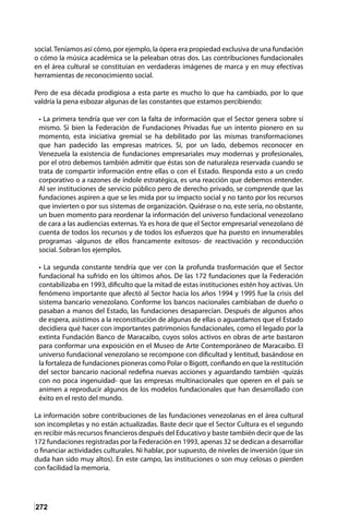 272
social.Teníamos así cómo, por ejemplo, la ópera era propiedad exclusiva de una fundación
o cómo la música académica se la peleaban otras dos. Las contribuciones fundacionales
en el área cultural se constituían en verdaderas imágenes de marca y en muy efectivas
herramientas de reconocimiento social.
Pero de esa década prodigiosa a esta parte es mucho lo que ha cambiado, por lo que
valdría la pena esbozar algunas de las constantes que estamos percibiendo:
• La primera tendría que ver con la falta de información que el Sector genera sobre sí
mismo. Si bien la Federación de Fundaciones Privadas fue un intento pionero en su
momento, esta iniciativa gremial se ha debilitado por las mismas transformaciones
que han padecido las empresas matrices. Si, por un lado, debemos reconocer en
Venezuela la existencia de fundaciones empresariales muy modernas y profesionales,
por el otro debemos también admitir que éstas son de naturaleza reservada cuando se
trata de compartir información entre ellas o con el Estado. Responda esto a un credo
corporativo o a razones de índole estratégica, es una reacción que debemos entender.
Al ser instituciones de servicio público pero de derecho privado, se comprende que las
fundaciones aspiren a que se les mida por su impacto social y no tanto por los recursos
que invierten o por sus sistemas de organización. Quiérase o no, este sería, no obstante,
un buen momento para reordenar la información del universo fundacional venezolano
de cara a las audiencias externas. Ya es hora de que el Sector empresarial venezolano dé
cuenta de todos los recursos y de todos los esfuerzos que ha puesto en innumerables
programas -algunos de ellos francamente exitosos- de reactivación y reconducción
social. Sobran los ejemplos.
• La segunda constante tendría que ver con la profunda trasformación que el Sector
fundacional ha sufrido en los últimos años. De las 172 fundaciones que la Federación
contabilizaba en 1993, dificulto que la mitad de estas instituciones estén hoy activas. Un
fenómeno importante que afectó al Sector hacia los años 1994 y 1995 fue la crisis del
sistema bancario venezolano. Conforme los bancos nacionales cambiaban de dueño o
pasaban a manos del Estado, las fundaciones desaparecían. Después de algunos años
de espera, asistimos a la reconstitución de algunas de ellas o aguardamos que el Estado
decidiera qué hacer con importantes patrimonios fundacionales, como el legado por la
extinta Fundación Banco de Maracaibo, cuyos solos activos en obras de arte bastaron
para conformar una exposición en el Museo de Arte Contemporáneo de Maracaibo. El
universo fundacional venezolano se recompone con dificultad y lentitud, basándose en
la fortaleza de fundaciones pioneras como Polar o Bigott, confiando en que la restitución
del sector bancario nacional redefina nuevas acciones y aguardando también -quizás
con no poca ingenuidad- que las empresas multinacionales que operen en el país se
animen a reproducir algunos de los modelos fundacionales que han desarrollado con
éxito en el resto del mundo.
La información sobre contribuciones de las fundaciones venezolanas en el área cultural
son incompletas y no están actualizadas. Baste decir que el Sector Cultura es el segundo
en recibir más recursos financieros después del Educativo y baste también decir que de las
172 fundaciones registradas por la Federación en 1993, apenas 32 se dedican a desarrollar
o financiar actividades culturales. Ni hablar, por supuesto, de niveles de inversión (que sin
duda han sido muy altos). En este campo, las instituciones o son muy celosas o pierden
con facilidad la memoria.
 