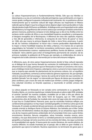 273
II
La cultura hispanoamericana es fundamentalmente híbrida. Sólo que esa hibridez se
descompone, a su vez, en nutrientes culturales primigenias cuya combinación, en mayor o
menor grado, configuran la apuesta civilizatoria del continente. Así, no podríamos afirmar
históricamente que la nutriente cultural del negro africano sea importante en México
(adonde apenas llegó) ni que los antiguos taínos dejaron algún rastro perdurable en Cuba
(donde desde el siglo XVI fueron acribillados). Al diálogo entre una hispanidad recién salida
del Medioevo y la magnificencia del universo azteca que constituye el nódulo central de la
génesis mexicana, podríamos comparar el otro diálogo que se dio en las Antillas entre los
esclavos recién venidos de Africa y una mentalidad hispánica avasallante y contrapuesta
al designio evangélico de la Reconquista. A diferencia de estos dos capítulos mayores,
y más allá de genocidios e infortunios, la conquista de esta “tierra de gracia” se inicia
en 1498, año que marca la primera llegada de Colón a tierra firme americana. A partir
de allí, los “asientos civilizatorios” se hacen más o menos perdurables dependiendo de
la mayor o menor hostilidad recíproca de indios y blancos. A la manera de un ejercicio
arqueológico, las “entradas” en territorio venezolano conformaron capas sucesivas: a los
iniciales asentamientos costeros -explotaciones perlíferas, fuertes de defensa-, sucede la
fundación -tierra adentro para evitar el hostigamiento permanente de corsarios- de las
primeras ciudades: la población de El Tocuyo, por ejemplo, es emblemática de cómo la
imaginería de la talla colonial es intervenida por la mano del artesano indígena.
A diferencia, pues, de otros países hispanoamericanos donde la forja cultural reposaba
en el diálogo de lo que hemos llamado las nutrientes (lo indohispánico en México o lo
afroamericano en Cuba), pareciera que en Venezuela se impone un concierto a tres voces,
pues al diálogo inicial entre hispanos y aborígenes viene a sumarse la mano negra esclava
que se importa para atender las plantaciones de los primeros colonos. Así, un equilibrio
matizado, casi perfecto, comienza a animar todos los géneros expresivos.Ver, por ejemplo,
cómo la ejecución del tamunangue larense da cuenta de la fusión de esas nutrientes: el
también llamado “son de negros” es intervenido por figuras de danza que recuerdan las
jotas sevillanas y por cruces de varas de madera que remiten a ciertos juegos indígenas.
Una voluntad sincrética va limando asperezas y rezumando el sentido unívoco del
mestizaje.
La cultura popular en Venezuela es tan variada como contrastante es su geografía. Ya
Oviedo y Baños, un cronista español que visitaba Venezuela en pleno siglo XVIII, señalaba
el carácter “portátil” de nuestras ciudades, mudables de un lado a otro por efecto de
las condicionantes históricas. Sólo Santo Tomé de Guayana, que en 1995 cumplió
cuatrocientos años de fundada, fue mudada siete veces de lugar antes de convertirse en
lo que hoy es: Ciudad Bolívar. Parecería, pues, que las vicisitudes históricas reflejan una
condicionante paisajística: no hay mayor variedad geográfica en América Latina que la de
Venezuela. El costado occidental del país pertenece a la cordillera andina mientras que el
costado oriental se desfigura frente al Océano Atlántico. Son bañados por el Mar Caribe
los casi tres mil kilómetros nórdicos de playas tropicales y el sur amazónico sigue siendo
uno de los mayores patrimonios ambientales de la humanidad. Entre esos cuatro límites
encontramos desiertos, llanuras anegadizas, selvas húmedas, mesetas resecas, picos
nevados y ríos que diseccionan la tierra. La variedad pareciera ser nuestra condicionante
geográfica y el paisaje, tal como ocurriera con los cronistas de Indias, nos sigue sumiendo
en la perplejidad más aguda. Si buena parte de nuestra literatura, de nuestra plástica, de
nuestra reflexión, ha estado imantada por el paisaje, ello se debe en gran medida a la
gravitación que ejerce la tradición. Nuestras expresiones no terminarán de ganar para sí
 