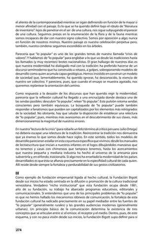 274
el aliento de la contemporaneidad mientras se sigan definiendo en función de la mayor o
menor afinidad con el paisaje. Es lo que se ha querido definir bajo el rótulo de “literatura
de inventario”: lejos de penetrar en el ser de una cultura, nos sigue subyugando el parecer
de una cultura. Seguimos presos en la enumeración de la flora y de la fauna mientras
somos incapaces de dar con nuestro signo colectivo. Somos por oposición a algo; nunca
en función de nosotros mismos. Nuestro paisaje es nuestra celebración perpetua pero,
también, nuestra condena: seguimos escondidos en los árboles.
Parecería que “lo popular” es uno de los grandes temas de nuestra llamada “crisis de
valores”. Y hablamos de“lo popular”para englobar a lo que va desde las tradiciones hasta
los llamados (y muy recientes) brotes nacionalistas. El gran hallazgo de nuestros días es
que nuestra modernidad ha dialogado mal con la tradición: ha preferido hacerse de un
discurso semimoderno que ha construido a retazos, a golpes, sobreponiendo modelos de
desarrollo como quien acumula capas geológicas. Hemos insistido en construir un modelo
de sociedad que, lamentablemente, ha querido ignorar, ha desconocido, la esencia de
nuestro ser colectivo. Y pareciera, pues, que cuando el ensayo se muestra agotado, nos
queremos replantear la orientación del camino.
Como respuesta a la desazón de los discursos que han querido regir la modernidad,
parecería que la reflexión cultural ha llegado a una encrucijada donde destaca una de
las sendas posibles: descubrir“lo popular”, releer“lo popular”. Esta pulsión retoma sendas
conscientes pero también equívocas. La búsqueda de “lo popular” puede también
responder a fanatismos que pueden ser capitalizados por los elementos más retrógrados
de la sociedad. No obstante, hay que saludar la disposición de establecer una relectura
de “lo popular”, pues, mientras más avancemos en el descubrimiento de sus claves, más
dimensionaremos la magnitud de nuestros errores.
En nuestra“lectura de la crisis”(para robarle un feliz término al crítico peruano Julio Ortega)
no debería escapar una relectura de la tradición. Reencontrar la tradición nos demuestra
que ya éramos lo que somos desde hace siglos. En este sentido, todos los modelos de
desarrolloparecieranestallarenestacoyunturaespecíficaquevivimos:desdelosmanuales
de lectoescritura que inician a nuestros infantes en el logos dibujándoles manzanas que
no tenemos y casas con chimeneas que tampoco tenemos, hasta los acercamientos
que nuestra pequeña y mediana industria ha hecho al universo de la artesanía para
subvertirla y, en el fondo, traicionarla. Si algo nos ha enseñado la modernidad de los países
desarrollados es que ésta se afianza precisamente en la especifidad cultural de cada quien.
Allí reside desde siempre la fortaleza y perdurabilidad de sus gestos civilizatorios.
III
Como ejemplo de fundación empersarial ligada al hecho cultural, la Fundación Bigott
desde sus inicios ha estado centrada en la difusión o promoción de la cultura tradicional
venezolana. Verdadero “nicho institucional” que esta fundación ocupa desde 1981,
año de su fundación, su trabajo ha abarcado programas educativos, editoriales y
comunicacionales. Si entendemos que uno de los principales problemas de “lo popular”
es que no hemos hallado los mecanismos idóneos de comunicación, la fortaleza de esta
fundación cultural ha radicado precisamente en su papel mediador entre las fuentes de
“lo popular” (generalmente rurales) y las grandes audiencias modernas (generalmente
urbanas). Un principio básico de la comunicación determina la existencia de tres
conceptos que se articulan entre sí: el emisor, el receptor y el medio. Dentro, pues, de este
esquema, y con no poca visión desde sus inicios, la Fundación Bigott supo definir para sí
 