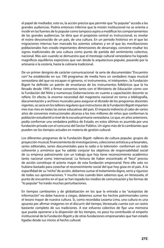 275
el papel de mediador, esto es, la acción precisa que permite que“lo popular”acceda a las
grandes audiencias. Podría entonces inferirse que la misión institucional no se orienta a
incidir en las fuentes de lo popular como tampoco aspira a modificar los comportamientos
de las grandes audiencias. Se diría que el propósito central es instruccional, es revelar
el rostro desconocido de un país, de una cultura. En un período histórico en el que las
migraciones internas han marcado los asientos urbanos y en el que las movilizaciones
poblacionales han creado importantes dimensiones de desarraigo, conviene resaltar los
signos tradicionales de una cultura como punto de partida del sentimiento colectivo,
nacional. Más aún cuando se demuestra que el mestizaje cultural venezolano ha logrado
magníficos equilibrios expresivos que van desde la arquitectura popular, pasando por la
artesanía o la cestería, hasta la culinaria tradicional.
De un primer designio de carácter comunicacional -la serie de documentales “Encuentro
con” ha establecido en sus 190 programas de media hora un verdadero mapa musical
venezolano del que no escapan ni géneros, ni instrumentos, ni intérpretes-, la Fundación
Bigott ha definido un patrón de enseñanza de los instrumentos folklóricos que la ha
llevado desde 1995 a firmar convenios tanto con el Ministerio de Educación como con
la Fundación del Niño y numerosas Gobernaciones en cuanto a capacitación docente se
refiere. En efecto, la enorme necesidad del magisterio nacional en torno a bibliografía,
documentación y archivos musicales para asegurar el dictado de los programas docentes
vigentes, se sacia en los talleres regulares que instructores de la Fundación Bigott imparten
mes tras mes en todas las zonas educativas del país. El impacto indirecto al cabo de varios
años de convenios instruccionales alcanza a los tres millones de niños que conforman la
población estudiantil a nivel de la escuela primaria venezolana. Lo que, en años anteriores,
podía conformar una verdadera política de Estado, en estos últimos es asumida por una
fundación privada con el concurso del Sector Público. Un signo más de lo cambiantes que
pueden ser los tiempos actuales en materia de gestión cultural.
Los diferentes programas de la Fundación Bigott -talleres de cultura popular, grupos de
proyecciónmusical,financiamientodeinvestigaciones,coleccionesartísticasyartesanales,
series editoriales, series documentales para la radio o la televisión- conforman un todo
coherente y armónico que ha sabido conjurar los objetivos de responsabilidad social
de su empresa patrocinante con un trabajo que hoy tiene reconocimiento académico
tanto nacional como internacional. La fortuna de haber encontrado el “foco” preciso
de acción constituye el acierto mayor de esta fundación empresarial. Pero ello solo no
hubiera bastado para cosechar el reconocimiento social del que hoy goza en el país. A la
especifidad de su“nicho”de acción, debemos sumar el tratamiento digno, serio y riguroso
de todas sus aproximaciones. Y mucho más cuando bien sabemos que, en Venezuela, el
punto de encuentro en el que se han topado los medios de comunicación y las formas de
“lo popular”ha traído muchas perturbaciones.
En tiempos cambiantes y de globalización en los que la entrada a las “autopistas de
información” no debe hacerse a ciegas, debemos sumar los hechos patrimoniales como
el tesoro mayor de nuestra cultura. Si, como recordaba Lezama Lima, una cultura es una
apuesta por afirmar imágenes en el discurrir del tiempo, Venezuela cuenta con un rastro
bastante completo de sus tradiciones. A ese esfuerzo colectivo de fijar una memoria
que pueda oponerse a la dispersión de los tiempos, no poco ha contribuido el empeño
institucional de la Fundación Bigott y de otras fundaciones empresariales que han estado
ligadas desde sus inicios al hecho cultural.
 
