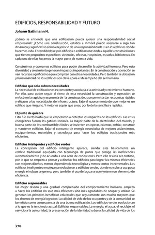 276
EDIFICIOS, RESPONSABILIDAD Y FUTURO
Johann Gathmann H.
¿Cómo se entiende que una edificación pueda ejercer una responsabilidad social
empresarial? ¿Cómo una construcción, estática e inmóvil puede asociarse a algo tan
dinámico y significativo como el ejercicio de una responsabilidad? Es en los edificios donde
hacemos vida. Entendiéndose por edificios o edificaciones todas aquellas construcciones
que tienen propósitos específicos: viviendas, oficinas, hospitales, escuelas, bibliotecas. En
cada una de ellas hacemos la mayor parte de nuestra vida.
Construimos y operamos edificios para poder desarrollar la actividad humana. Pero esta
diversidad y crecimiento generan impactos importantes: En la construcción y operación se
van recursos significativos que compiten con otras necesidades. Pero también la ubicación
y funcionalidad de los edificios son claves para el desempeño del ser humano.
Edificios que solo cubren necesidades
La necesidad de edificaciones es constante y asociada a la actividad y crecimiento humano.
Por ello, para poder seguir el ritmo de esta necesidad la construcción y operación se
enfocó en la rapidez y economía de la construcción, que permitía dar respuestas rápidas
y eficaces a las necesidades de infraestructura. Bajo el razonamiento de que mejor es un
edificio que ninguno. Y mejor es copiar que crear, por lo de la sencillez y rapidez.
El punto de quiebre
Esto fue cierto hasta que se empezaron a detectar los impactos de los edificios. Las crisis
energéticas fueron los gatillos iniciales. La mayor parte de la electricidad del mundo, y
buena parte de los combustibles fósiles se invierten en operar, calentar, enfriar, construir
y mantener edificios. Bajar el consumo de energía necesitaba de mejores aislamientos,
equipamientos, materiales y tecnología para hacer los edificios tradicionales más
eficientes.
Edificios inteligentes y edificios verdes
La concepción del edificio inteligente aparece, siendo este básicamente un
edificio tradicional equipado con tecnología de punta que corrige las ineficiencias
automáticamente y de acuerdo a una serie de condiciones. Pero ello resulta ser costoso,
por lo que se empezó a pensar y a diseñar los edificios para lograr las mismas eficiencias
con mejores diseños, menos dependencia tecnológica y menos costos incrementales. Los
edificios inteligentes empiezan a evolucionar a edificios verdes, donde no solo se usa poca
energía e incluso se genera, pero también el uso del agua se convierte en un elemento de
eficiencia.
Edificios responsables
Un mejor diseño y una gradual comprensión del comportamiento humano, empezó
a hacer los edificios no solo más eficientes sino más agradables de ocupar y utilizar. Se
generan los primeros beneficios colaterales que seguramente son mucho mayores que
los ahorros de energía logrados: La calidad de vida de los ocupantes y de la comunidad se
beneficia como consecuencia de una buena edificación. Los edificios verdes evolucionan
a lo que es la tendencia actual: Edificios responsables. La energía, el agua, el reciclaje, el
servicio a la comunidad, la preservación de la identidad urbana, la calidad de vida de los
 