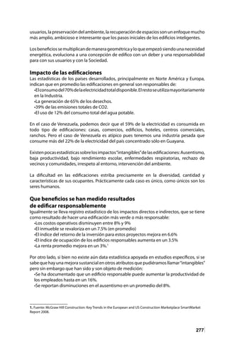 277
usuarios, la preservación del ambiente, la recuperación de espacios son un enfoque mucho
más amplio, ambicioso e interesante que los pasos iniciales de los edificios inteligentes.
Losbeneficiossemultiplicandemanerageométricayloqueempezósiendounanecesidad
energética, evoluciona a una concepción de edifico con un deber y una responsabilidad
para con sus usuarios y con la Sociedad.
Impacto de las edificaciones
Las estadísticas de los países desarrollados, principalmente en Norte América y Europa,
indican que en promedio las edificaciones en general son responsables de:
•Elconsumodel70%delaelectricidadtotaldisponible.Elrestoseutilizamayoritariamente
en la Industria.
•La generación de 65% de los desechos.
•39% de las emisiones totales de CO2.
•El uso de 12% del consumo total del agua potable.
En el caso de Venezuela, podemos decir que el 59% de la electricidad es consumida en
todo tipo de edificaciones: casas, comercios, edificios, hoteles, centros comerciales,
ranchos. Pero el caso de Venezuela es atípico pues tenemos una industria pesada que
consume más del 22% de la electricidad del país concentrado sólo en Guayana.
Existenpocasestadísticassobrelosimpactos“intangibles”delasedificaciones:Ausentismo,
baja productividad, bajo rendimiento escolar, enfermedades respiratorias, rechazo de
vecinos y comunidades, irrespeto al entorno, intervención del ambiente.
La dificultad en las edificaciones estriba precisamente en la diversidad, cantidad y
características de sus ocupantes. Prácticamente cada caso es único, como únicos son los
seres humanos.
Que beneficios se han medido resultados
de edificar responsablemente
Igualmente se lleva registro estadístico de los impactos directos e indirectos, que se tiene
como resultado de hacer una edificación más verde o más responsable:
•Los costos operativos disminuyen entre 8% y 9%
•El inmueble se revaloriza en un 7.5% (en promedio)
•El índice del retorno de la inversión para estos proyectos mejora en 6.6%
•El índice de ocupación de los edificios responsables aumenta en un 3.5%
•La renta promedio mejora en un 3%.1
Por otro lado, si bien no existe aún data estadística apoyada en estudios específicos, si se
sabe que hay una mejora sustancial en otros atributos que pudiéramos llamar“intangibles”
pero sin embargo que han sido y son objeto de medición:
•Se ha documentado que un edificio responsable puede aumentar la productividad de
los empleados hasta en un 16%.
•Se reportan disminuciones en el ausentismo en un promedio del 8%.
1. Fuente: McGraw Hill Construction: Key Trends in the European and US Construction Marketplace SmartMarket
Report 2008.
 