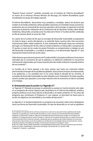 27
“Nuestro Futuro Común”5
, también conocido con el nombre de “Informe Brundtland”,
en honor de la entonces Primera Ministra de Noruega, Gro Harlem Brundtland, quien
encabezaba ese grupo de trabajo especial.
El informe Brundtland, -documento muy completo y complejo- abarca los factores que
inciden en el medio ambiente y ofrece posibles soluciones en el ámbito social, económico,
productivo, de uso racional de los recursos naturales y de la energía. Su aparición sirvió de
base para la posterior realización de la Conferencia de las Naciones Unidas sobre Medio
Ambiente y Desarrollo, conocida como“Cumbre de la Tierra”o“Cumbre de Río”, celebrada
en Río de Janeiro, Brasil, en junio de 1992.
Es a partir de la Cumbre de Río que el concepto de Desarrollo Sustentable se populariza
en todo lo largo y ancho del planeta y se extiende hasta nuestros días. Este encuentro
internacional sobre medio ambiente, el más importante efectuado hasta ese momento,
dio lugar a la“Declaración de Río sobre el medio ambiente y el desarrollo”, compuesta de
27 puntos a través de los cuales los países firmantes se comprometían a trabajar en pro
del Desarrollo Sustentable y a erradicar la pobreza; y a la denominada “Agenda 21” que
representa el documento de acción clave.
Cabedestacarqueelprocesoprevioala“CumbredeRío”ylapropiaconferencia“estuvieron
marcados por la conciencia de que la pobreza y el deterioro ambiental se encuentran
íntimamente relacionados, por lo que la protección del medio ambiente no puede aislarse
de ese contexto”6
.
La Cumbre de la Tierra aparejó a los otros actores que hasta ese momento habían
permanecido al margen de los problemas globales. Estos actores incluyen al empresariado,
a los gobiernos y a la sociedad civil. Es así como desde la década de los noventa, el
concepto de Desarrollo Sustentable ha sido utilizado como“estandarte”de todos aquellos
actores sociales que apuestan a una mejor relación entre la economía, la vida en sociedad
y la ecología.
II. Orientación para la acción: La“Agenda 21”
La “Agenda 21”, llamada así porque se pretendía su puesta en marcha durante este siglo,
es un programa de mucha vigencia que, basándose en el “Informe Brundtland”, analiza y
propone políticas en las áreas afectas al desarrollo y el medio ambiente. En “las áreas del
programa que constituyen el Programa 21, aún vigente, se describen las bases para la
acción, los objetivos, las actividades y los medios de ejecución”7
.
La Agenda 21 es fundamentalmente un programa de actuación sobre cómo desplazarse
hacia una forma de Desarrollo Sustentable. Un tipo de desarrollo en el cual se equilibren
5. A mediados de la década de los ochenta, la discusión se centra en la asociación de los problemas del medio
ambiente con aquellos que se derivan del desarrollo y en este contexto, la Comisión Mundial sobre el Medio
Ambiente y el Desarrollo, creada en 1983 por la Asamblea General de las Naciones Unidas, con el objetivo de
establecer un“programa para el cambio”, focaliza su atención en los“estilos de desarrollo y sus repercusiones para
el funcionamiento de los sistemas naturales, subrayando que los problemas del medio ambiente se encuentran
directamente relacionados con los de la pobreza, la satisfacción de necesidades básicas de alimentación, salud y
vivienda, las fuentes renovables de energía y el proceso de innovación tecnológica”. Vasco.
6. Rico, M. (1998):“Género, Medio Ambiente y Sustentabilidad del Desarrollo”. Comisión Económica para América
Latina y El Caribe. Unidad Mujer y Desarrollo. Serie Mujer y Desarrollo. No. 25. Octubre 1998.
7. Agenda 21, Capítulo 1, preámbulo.
 