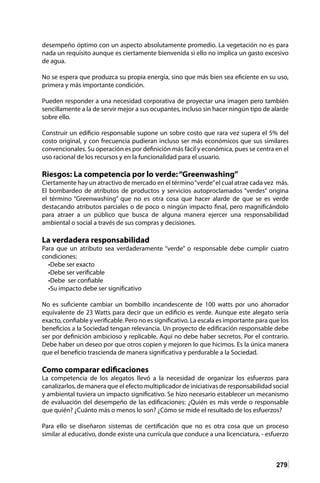 279
desempeño óptimo con un aspecto absolutamente promedio. La vegetación no es para
nada un requisito aunque es ciertamente bienvenida si ello no implica un gasto excesivo
de agua.
No se espera que produzca su propia energía, sino que más bien sea eficiente en su uso,
primera y más importante condición.
Pueden responder a una necesidad corporativa de proyectar una imagen pero también
sencillamente a la de servir mejor a sus ocupantes, incluso sin hacer ningún tipo de alarde
sobre ello.
Construir un edificio responsable supone un sobre costo que rara vez supera el 5% del
costo original, y con frecuencia pudieran incluso ser más económicos que sus similares
convencionales. Su operación es por definición más fácil y económica, pues se centra en el
uso racional de los recursos y en la funcionalidad para el usuario.
Riesgos: La competencia por lo verde:“Greenwashing”
Ciertamente hay un atractivo de mercado en el término“verde”el cual atrae cada vez más.
El bombardeo de atributos de productos y servicios autoproclamados “verdes” origina
el término “Greenwashing” que no es otra cosa que hacer alarde de que se es verde
destacando atributos parciales o de poco o ningún impacto final, pero magnificándolo
para atraer a un público que busca de alguna manera ejercer una responsabilidad
ambiental o social a través de sus compras y decisiones.
La verdadera responsabilidad
Para que un atributo sea verdaderamente “verde” o responsable debe cumplir cuatro
condiciones:
•Debe ser exacto
•Debe ser verificable
•Debe ser confiable
•Su impacto debe ser significativo
No es suficiente cambiar un bombillo incandescente de 100 watts por uno ahorrador
equivalente de 23 Watts para decir que un edificio es verde. Aunque este alegato sería
exacto, confiable y verificable. Pero no es significativo. La escala es importante para que los
beneficios a la Sociedad tengan relevancia. Un proyecto de edificación responsable debe
ser por definición ambicioso y replicable. Aquí no debe haber secretos. Por el contrario.
Debe haber un deseo por que otros copien y mejoren lo que hicimos. Es la única manera
que el beneficio trascienda de manera significativa y perdurable a la Sociedad.
Como comparar edificaciones
La competencia de los alegatos llevó a la necesidad de organizar los esfuerzos para
canalizarlos, de manera que el efecto multiplicador de iniciativas de responsabilidad social
y ambiental tuviera un impacto significativo. Se hizo necesario establecer un mecanismo
de evaluación del desempeño de las edificaciones: ¿Quién es más verde o responsable
que quién? ¿Cuánto más o menos lo son? ¿Cómo se mide el resultado de los esfuerzos?
Para ello se diseñaron sistemas de certificación que no es otra cosa que un proceso
similar al educativo, donde existe una currícula que conduce a una licenciatura, - esfuerzo
 
