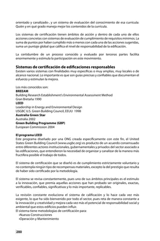 280
orientado y canalizado-, y un sistema de evaluación del conocimiento de esa currícula:
Quién y en qué grado maneja mejor los contenidos de la currícula.
Los sistemas de certificación tienen ámbitos de acción y dentro de cada uno de ellos
acciones concretas con sistemas de evaluación de cumplimiento de requisitos mínimos. La
suma de puntos por haber cumplido más o menos con cada una de las acciones sugeridas,
suma un puntaje global que califica el nivel de responsabilidad de la edificación.
La certidumbre de un proceso conocido y evaluado por terceras partes facilita
enormemente y estimula la participación en este movimiento.
Sistemas de certificación de edificaciones responsables
Existen varios sistemas con finalidades muy específicas o muy amplias, muy locales o de
alcance nacional. Lo importante es que son guías precisas y confiables que documentan el
esfuerzo y estimulan la mejora.
Los más conocidos son:
BREEAM
Building Research Establishment’s Environmental Assessment Method
Gran Bretaña 1990
LEED
Leadership in Energy and Environmental Design
USGBC U.S. Green Building Council, EEUU 1998
Australia Green Star
Australia 2002
Green Building Programme (GBP)
European Commission 2004
El programa LEED
Este programa diseñado por una ONG creada específicamente con este fin, el United
States Green Building Council (www.usgbc.org) es producto de un acuerdo consensuado
entre diferentes actores institucionales, gubernamentales y privados del sector asociado a
las edificaciones, que entendieron la necesidad de organizar y canalizar de la manera más
fructífera posible el trabajo de todos.
El sistema de certificación que se diseñó es de cumplimiento estrictamente voluntario y
no contempla ningún tipo de recompensas materiales, excepto la del prestigio que resulta
de haber sido certificado por la metodología.
El sistema se revisa constantemente, pues uno de sus ámbitos principales es el estimulo
a la innovación, que premia aquellas acciones que han probado ser originales, exactas,
verificables, confiables, significativas y lo más importante, replicables.
La revisión constante evoluciona el sistema de calificación y lo hace cada vez más
exigente, lo que ha sido bienvenido por todo el sector, pues reta de manera constante a
la innovación y creatividad y mejora cada vez más el potencial de responsabilidad social y
ambiental que estos edificios pueden influir.
El sistema tiene metodologías de certificación para:
•Nuevas Construcciones
•Operación y Mantenimiento
 