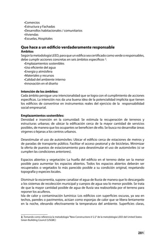 281
•Comercios
•Estructura y Fachadas
•Desarrollos habitacionales / comunitarios
•Viviendas
•Escuelas, Hospitales
Que hace a un edificio verdaderamente responsable
Ámbitos
SegúnlametodologíaLEED,paraqueunedificoseacertificadocomoverdeoresponsables,
debe cumplir acciones concretas en seis ámbitos específicos 2
:
•Emplazamientos sostenibles
•Uso eficiente del agua
•Energía y atmósfera
•Materiales y recursos
•Calidad del ambiente interno
•Innovación en el diseño
Intención de los ámbitos:
Cada ámbito persigue una intencionalidad que se logra con el cumplimiento de acciones
específicas. La intención nos da una buena idea de la potencialidad implícita que tienen
los edificios de convertirse en instrumentos reales del ejercicio de la responsabilidad
social empresarial.
Emplazamientos sostenibles:
Densidad e inserción en la comunidad: Se estimula la recuperación de terrenos y
estructuras urbanas; de ubicar la edificación cerca de la mayor cantidad de servicios
posibles, de manera que los ocupantes se beneficien de ello. Se busca no desarrollar áreas
vírgenes o lejanas a los centros urbanos.
Desestimular el uso de automóviles: Ubicar el edificio cerca de estaciones de metros y
de paradas de transporte público. Facilitar el acceso peatonal y de bicicletas. Minimizar
la oferta de puestos de estacionamiento para desestimular el uso de automóviles (si se
cumplen las condiciones anteriores).
Espacios abiertos y vegetación: La huella del edificio en el terreno debe ser la menor
posible para aumentar los espacios abiertos. Todos los espacios abiertos deberán ser
recuperados o vegetados lo más parecido posible a su condición original, respetando
topografía y especies locales.
Disminuir la escorrentía, supone canalizar el agua de lluvia de manera que lo descargado
a los sistemas de recolección municipal y cuerpos de agua sea lo menor posible. Se trata
de que la mayor cantidad posible de agua de lluvia sea reabsorbida por el terreno para
reponer los acuíferos.
Isla de calor y contaminación lumínica: Los edificios con superficies oscuras, ya sea en
techos, paredes o pavimentos, actúan como esponjas de calor que se libera lentamente
en la noche, elevando efectivamente la temperatura del ambiente. Superficies claras,
2. Tomando como referencia la metodología“New Constructions V 2.2”de la metodología LEED del United States
Green Builiding Council (USGBC)
 