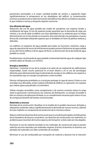 282
pavimentos permeables y la mayor cantidad posible de sombra y vegetación bajan
significativamente la temperatura en los alrededores del edificio. La contaminación
lumínica es producto de la sobre iluminación del edificio más allá de sus linderos naturales,
lo que molesta a vecinos y ahuyenta especies nocturnas.
Uso eficiente del agua:
Reducción del uso de agua potable por medio de: paisajismo con especies locales y
reutilización del agua. El uso de especies locales garantiza que la demanda de riego sea
mínima, a la vez de darle al edificio una clara identidad con su ambiente pues lo enlaza
efectivamente con el sitio donde se encuentra. Esto está retando a los paisajistas a nuevas
formas de creatividad utilizando especies que se olvidaban en favor de plantas exóticas y
delicadas.
Los edificios no requieren de agua potable para todas sus funciones. Sanitarios, riego y
agua de reposición de torres de enfriamiento pueden provenir fácilmente de agua tratada
ya sea del mismo edificio o de las aguas de lluvia. La disminución de la demanda de agua
potable es crucial.
Paralelamente a la demanda de agua potable, la demanda total de agua de cualquier tipo
también debe ser llevada a un mínimo.
Energía y atmósfera
Optimizar / minimizar el uso de la energía es la razón de ser original de las edificaciones
responsables. Existe mucho potencial en el buen diseño y en el uso de tecnologías
eficientes para efectivamente bajar la demanda de energía en los edificios con respecto a
los estandartes que se manejan actualmente a nivel mundial.
Eliminar refrigerantes prohibidos es crucial para proteger la capa de ozono. Si bien es una
actividad muy difundida, existen todavía infinidad de edificios en operación con equipos
que utilizan gases perjudiciales a la atmósfera.
Utilizar energías renovables como complemento y de manera creciente reduce la carga
sobre la generación convencional y los sistemas de distribución. La energía renovable si
bien es costosa y de aplicación limitada, es un complemento necesario para reducir el uso
de energía proveniente de fuentes convencionales.
Materiales y recursos
Reciclaje de la construcción: Reutilizar en la medida de lo posible estructuras, fachadas y
tabiquerías existentes reduce significativamente la demanda de nuevos recursos, además
de traer implícito un componente de protección de la memoria urbana.
Reduciroeliminardesechosdelaconstrucciónqueesunodelosprincipalescontribuyentes
de los botaderos de basura y escombros. Los desechos de construcción son realmente un
problema pues necesitan de mucho espacio y de transporte a sitios cada vez más alejados.
Promover el uso de material reciclado en los materiales de construcción baja la presión
sobre los recursos naturales y los materiales vírgenes. El acero, el aluminio, la cerámica, son
ejemplos de materiales con altos contenidos de reciclado.
Minimizar el uso de combustible por transporte de material y desecho fue la intención
 
