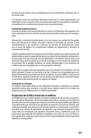 283
primera de este ámbito, que sin embargo deriva en los beneficios colaterales que se
enuncian antes.
Se estimula el uso de materiales fabricados dentro de un radio determinado a la
edificación. Lo que se pensó como una acción para bajar la necesidad de transporte,
se transformó en un atributo de estímulo a las economías locales.
Calidad del ambiente interno
Es quizás el ámbito más interesante pues se centra en el bienestar del ocupante y no
tiene necesariamente una relación con los motores fundamentales que son energía y
agua.
Renovación y minimizar contaminantes en el aire, parece una verdad de Perogrullo,
pero con frecuencia se olvida, descuida o ignora la necesidad de renovar el aire
constantemente y de mantener o eliminar las fuentes de contaminación como
son el humo de tabaco, los componentes volátiles de pegamentos y pinturas, la
concentración de CO2.
Control individual sobre las condiciones ambientales significa que cada ocupante del
edificio debería estar en capacidad de ajustar sus niveles de iluminación y temperatura,
incluso optar o no por el uso de aire acondicionado o ventilación natural. Esto es un
elemento clave para el control en el uso de la energía y en los niveles de confort de
las personas. No es posible establecer un común denominador a una condición de
confort, pues se ha aceptado que es una percepción individual.
Luz de día y visuales exteriores garantizan que los ocupantes se concentren con los
ciclos naturales. El saber si es de noche o de día, si llueve o no, ha probado que es un
factor fundamental para el bienestar de los ocupantes. En estos edificios se busca que
el 75% de los espacios se iluminen con luz de día y que 90% de los ocupantes tengan
visual exterior permanente desde sus puestos de trabajo.
Innovación en el diseño
Un edificio responsable debe ser por definición innovador y ambicioso. Un ámbito
específico premia esta iniciativa y con ello busca mejorar cada vez los niveles de
exigencia que se establecen para un edificio responsable.
El ejercicio de la RSE a través de un edificio:
Una edificación que rescata espacios y los pone a disposición de vecinos y ocupantes,
que estimula la interacción con la comunidad activando las economías circundantes,
que devuelve a la tierra el agua, que requiere un mínimo de agua potable, que valora la
naturaleza local, que estimula la recuperación de espacios y estructuras urbanas, que
exige poca energía, que promueve el reciclaje durante su construcción u operación,
que lleva a un mínimo la generación de desechos, que estimula economías locales
y que reta a la innovación, que garantiza ocupantes sanos y satisfechos y que a la
vez procura que todo ello sea copiado y mejorado una y otra vez, ¿no es el mejor y
más significativo, evidente y obvio ejercicio de la responsabilidad social empresarial,
además en el largo plazo?
 