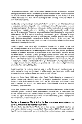285
Ciertamente, la cultura ha sido utilizada como un recurso político, económico e inclusive
ideológico; basta considerar la forma en la que los Estados de distintas naciones exportan
sus vitrinas culturales con el fin de penetrar otros mercados a nivel mundial. En este
sentido, no queda duda de la relación estratégica entre cultura y poder presente en el
entramado internacional.
No obstante, es importante precisar que la “cultura”, ese término tan difícil de delimitar,
es producida esencialmente por los seres humanos, en otras palabras, nuestras acciones
y creaciones impactan el entramado cultural, sea de forma voluntaria o no, consciente
o inconsciente y más aún, a los otros individuos que conforman las redes sociales en las
que nos desenvolvemos. Visto así, la responsabilidad de la acción cultural se torna mucho
mayor, va más allá de la mera promoción de contenidos y eventos culturales. Tenemos
entonces entre manos una herramienta poderosa para propiciar la acción-participación
en las distintas comunidades que rodean el ámbito de acción de las empresas. Y tal
acción deviene en acción cultural, desde el momento en que se producen resultados que
transforman los campos culturales.
Oswaldo Capriles (1985) señala algo fundamental, en relación a la acción cultural, que
nos servirá para orientar el análisis sobre el tipo de acción de las distintas empresas
venezolanas en materia cultural. Entiende por acción cultural “todo proceso generado a
partir de los distintos modos de intervención en el área de la cultura, derivado de una
plataforma teórica manifiesta (o no), que haga posible cualquier forma de actividad
(práctica o no), individual o colectiva y que, de manera explícita (o no) u organizada (o no),
impulse y facilite la creación y expresión (o represión) de manifestaciones culturales, en
su más amplio sentido. Entendemos también que dicha acción cultural puede realizarse
con rasgos predominantemente difusivos (promoción) o comunicacional/participativos
(animación)”(en Martín, 1992, p. 16).
En consecuencia, no podemos dejar de lado el hecho de que, en cuanto recurso, la
acción cultural produce sus efectos en el tejido social, y que, los grupos sociales está
permanentemente produciendo transformaciones en lo cultural.
Siguiendo a Gloria Martín (1992), y con ella a García Canclini, lo social, lo económico, lo
político intervienen en el proceso cultural, y se imbrican para producir sentidos, a partir
de procesos de elaboración simbólica que a su vez producirán, de forma concreta,
las concepciones del mundo y las subsecuentes condiciones de vida de los distintos
individuos y grupos sociales.
En resumen, podemos decir que la cultura se ha transformado desde hace varios años en
un recurso, y como tal va más allá de ser meramente una mercancía, al tiempo que cada
vez más sectores invocan a la cultura como el factor que ayudará a disminuir los conflictos
sociales y a lograr el desarrollo económico. Tal comentario nos ayudará a comprender
mejor el posible futuro del trabajo cultural.
Acción e inversión filantrópica de las empresas venezolanas en
cultura. Un recorrido de más de 30 años
Tal como lo ha descrito Charo Méndez en su libro La responsabilidad social de los
empresarios y de las empresas durante el Siglo XX venezolano (2008), desde principios del
siglo XX irrumpe en Venezuela un movimiento inicialmente vinculado a las grandes casas
 