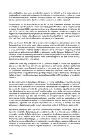 286
comercializadoras que luego se extenderá durante los años 20 y 30 a otros sectores, a
través del cual propietarios y directores de dichas empresas comienzan a realizar acciones
filantrópicas destinadas a “mejorar” las condiciones de vida tanto de trabajadores dentro
de sus organizaciones como de otros sectores sociales en el ámbito nacional.
Sin embargo, no fue hasta la década de los 50 que claramente aparecen iniciativas
vinculadas al espectro cultural. Fueron pioneros Eugenio Mendoza (1951), así como Carlos
y Alegría Beracasa (1968), quienes ejercieron una influencia importante en la forma de
percibir la “cultura” y sus productos. Igualmente, las empresas petroleras extranjeras que
llegaron al país tales como Shell y Creole, tuvieron incidencia en el pensamiento intelectual
y artístico de la época, editando revistas culturales (revistas Shell, El Farol) que marcaron
hito y aún hoy continúan siendo referencia importante en Venezuela.
Entre las décadas de los 60 y 70, el sector empresarial privado comienza un proceso de
fortalecimiento importante, y con ello se produce una intensificación de la inversión en
filantropía y causas relacionadas con el mejoramiento de lo social, educativo, cultural y
la salud. Comienzan a notarse dos tipos de acción en lo cultural: por una parte, aquellas
iniciativas que patrocinan actividades relacionadas con las llamadas “bellas artes” (artes
plásticas,músicaacadémica),yporotra,lasquesetrabajanporladifusióndelovenezolano
y de elementos de tradición presentes en las distintas regiones del país (danza, música,
gastronomía, costumbres y literatura).
Durante los años 80 y principios de los 90, distintas empresas se volcaron a preservar
colecciones de arte visual, con el fin de garantizar su pervivencia a lo largo del tiempo
y, quizás también como forma de garantizar el retorno de su inversión. Muchas fueron
las colecciones desarrolladas por diferentes entidades bancarias, sobre todo en arte
contemporáneo, aunque también se apostó por la preservación de obras de arte antiguas
(tallas, pinturas y muebles coloniales, que es el caso del Banco Mercantil y de la Fundación
Cisneros).
Un dato interesante destacado por Méndez es el evento realizado por Industrias Mavesa
para conmemorar sus 40 años, denominado “Seminario cultura e imagen corporativa”,
que contó con el apoyo de varias fundaciones y empresas del sector privado. Tal actividad
da cuenta del posicionamiento del tema cultura en las mentes de aquellos empresarios
que liderizaban el sector empresarial, considerándola como un factor fundamental para
mantener la imagen corporativa de las empresas garantizando un impacto masivo. Es
altamente probable que para ese momento, los protagonistas del sector empresarial
continuaran viendo a los productos culturales (eventos, conciertos, exposiciones, etc.)
como una mercancía a intercambiar por reputación entre diversos sectores de la sociedad
venezolana, logrando una difusión importante de su imagen, al tiempo que tales
actividades estaban relacionadas con un aspiracional social de disfrute con buen gusto.
Igualmente, desde esa época datan las contribuciones al Sistema Nacional de Orquestas
Juveniles e Infantiles de Venezuela, creado por el maestro José Antonio Abreu en 1975, así
como a las escuelas de Ballet, clásico y contemporáneo. No obstante, a partir de mediados-
finales de los 90, debido entre otras cosas al descalabro de diferentes instituciones
financieras, gran parte del apoyo a la acción cultural ofrecido por las mismas desapareció,
con la consecuente caída de las actividades antes mencionadas, a excepción de los aportes
dirigidos al sistema de orquestas; las colecciones de arte desarrolladas por los bancos
intervenidos pasaron a manos de Fogade, donde aún se encuentran hoy día.
 