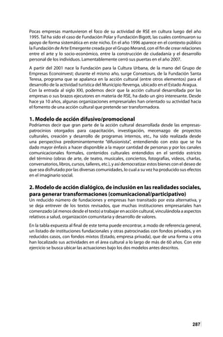 287
Pocas empresas mantuvieron el foco de su actividad de RSE en cultura luego del año
1995. Tal ha sido el caso de Fundación Polar y Fundación Bigott, las cuales continuaron su
apoyo de forma sistemática en este nicho. En el año 1996 aparece en el contexto público
la Fundación de Arte Emergente creada por el Grupo Merand, con el fin de crear relaciones
entre el arte y lo socio-económico, entre la construcción de ciudadanía y el desarrollo
personal de los individuos. Lamentablemente cerró sus puertas en el año 2007.
A partir del 2001 nace la Fundación para la Cultura Urbana, de la mano del Grupo de
Empresas Econoinvest; durante el mismo año, surge Consetours, de la Fundación Santa
Teresa, programa que se apalanca en la acción cultural (entre otros elementos) para el
desarrollo de la actividad turística del Municipio Revenga, ubicado en el Estado Aragua.
Con la entrada al siglo XXI, podemos decir que la acción cultural desarrollada por las
empresas o sus brazos ejecutores en materia de RSE, ha dado un giro interesante. Desde
hace ya 10 años, algunas organizaciones empresariales han orientado su actividad hacia
el fomento de una acción cultural que pretende ser transformadora.
1. Modelo de acción difusivo/promocional
Podríamos decir que gran parte de la acción cultural desarrollada desde las empresas-
patrocinios otorgados para capacitación, investigación, mecenazgo de proyectos
culturales, creación y desarrollo de programas internos, etc., ha sido realizada desde
una perspectiva predominantemente “difusionista”, entendiendo con esto que se ha
dado mayor énfasis a hacer disponible a la mayor cantidad de personas y por los canales
comunicacionales formales, contenidos culturales entendidos en el sentido estricto
del término (obras de arte, de teatro, musicales, conciertos, fotografías, videos, charlas,
conversatorios, libros, cursos, talleres, etc.), y así democratizar estos bienes con el deseo de
que sea disfrutado por las diversas comunidades, lo cual a su vez ha producido sus efectos
en el imaginario social.
2. Modelo de acción dialógico, de inclusión en las realidades sociales,
para generar transformaciones (comunicacional/participativo)
Un reducido número de fundaciones y empresas han transitado por esta alternativa, y
se deja entrever de los textos revisados, que muchas instituciones empresariales han
comenzado (al menos desde el texto) a trabajar en acción cultural, vinculándola a aspectos
relativos a salud, organización comunitaria y desarrollo de valores.
En la tabla expuesta al final de este tema puede encontrar, a modo de referencia general,
un listado de instituciones fundacionales y otras patrocinadas con fondos privados, y en
reducidos casos, con fondos mixtos (Estado, empresa privada), que de una forma u otra
han localizado sus actividades en el área cultural a lo largo de más de 60 años. Con este
ejercicio se busca ubicar las actuaciones bajo los dos modelos antes descritos.
 