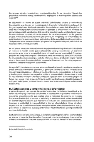 28
los factores sociales, económicos y medioambientales. En su contenido “aborda los
problemas acuciantes de hoy y también trata de preparar al mundo para los desafíos del
siglo XXI”8
.
El documento se divide en cuatro sesiones: Dimensiones sociales y económicas;
Conservación y gestión de los recursos para el desarrollo; Fortalecimiento del papel de
los grupos principales; Medios de ejecución; desarrolladas en un total de 40 capítulos. En
él se tratan múltiples temas: la lucha contra la pobreza; la evolución de los modelos de
consumosustentableyproduccióndelaindustria,losgobiernos,lasfamiliasylaspersonas;
los asentamientos humanos; el fortalecimiento del papel representado por los grandes
grupos, incluidas las mujeres, los niños y los jóvenes, los indígenas y sus comunidades, las
organizaciones no gubernamentales, las iniciativas de las autoridades locales; entre otros.
Siempre ofreciendo recomendaciones y sugerencias de gran interés para profundizar en
la senda del Desarrollo Sustentable.
En el Capítulo 30 titulado“Fortalecimiento del papel del comercio y la industria”, la Agenda
21 reconoce la función crucial que en el desarrollo social y económico de un país tiene
éste sector, y por ende la prosperidad, como principal fruto de su actividad. El capítulo,
propone dos programas dirigidos a fortalecer el papel del comercio y la industria (incluidas
las empresas transnacionales): por un lado, el fomento de una producción limpia, y por el
otro, el fomento de la responsabilidad empresarial. Para cada uno de estos programas,
desarrolla una serie de objetivos y actividades.
La Agenda 21 formula un importante reto como lo es el de la conformación de una alianza
global en la que participen los gobiernos, la gente y los sectores clave de la sociedad:“si se
integran las preocupaciones relativas al medio ambiente, las comunidades y al desarrollo
y si se les presta más atención, se podrán satisfacer las necesidades básicas, elevar el nivel
de vida de todos, conseguir una mejor protección y gestión de los ecosistemas y lograr un
futuro más seguro y más próspero. Ninguna nación puede alcanzar estos objetivos por sí
sola, pero todos juntos podemos hacerlo en una asociación mundial para un Desarrollo
Sustentable”.
III. Sustentabilidad y compromiso social empresarial
A pesar de que el concepto de Desarrollo Sustentable del Informe Brundtland se le
señale de ambiguo y carente de operatividad, es posible afirmar que define una dirección
general de actuación puesto que enfatiza sobre la necesidad de preservar los recursos
fundamentalmente de la economía, la sociedad y el medio ambiente; señala la necesidad
de alcanzar objetivos sociales que incorporen la inclusión y las capacidades humanas; se
inspira en la solidaridad la responsabilidad, la libertad y la ciudadanía ética e introduce
la preocupación por el bienestar intra e intergeneracional, sea como sea definido éste; y,
pone límites al crecimiento pues deja entrever que hay límites físicos que imposibilitan el
crecimiento ilimitado.
Susbasamentossonlaresponsabilidad,elcompromisoconlageneracióndeoportunidades
de alcanzar el bienestar, la visión del ser humano de una manera íntegra y el respeto a las
diferencias entre lo que se aspira, las capacidades y la libertad de usar las oportunidades.
8. Agenda 21, Capítulo 1, preámbulo.	
 