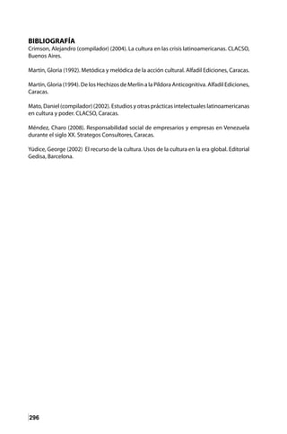 296
BIBLIOGRAFÍA
Crimson, Alejandro (compilador) (2004). La cultura en las crisis latinoamericanas. CLACSO,
Buenos Aires.
Martín, Gloria (1992). Metódica y melódica de la acción cultural. Alfadil Ediciones, Caracas.
Martín, Gloria (1994). De los Hechizos de Merlín a la Píldora Anticognitiva. Alfadil Ediciones,
Caracas.
Mato, Daniel (compilador) (2002). Estudios y otras prácticas intelectuales latinoamericanas
en cultura y poder. CLACSO, Caracas.
Méndez, Charo (2008). Responsabilidad social de empresarios y empresas en Venezuela
durante el siglo XX. Strategos Consultores, Caracas.
Yúdice, George (2002) El recurso de la cultura. Usos de la cultura en la era global. Editorial
Gedisa, Barcelona.
 