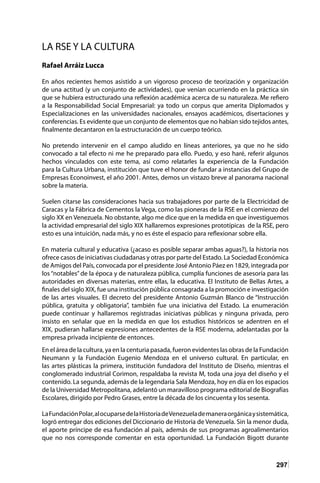 297
LA RSE Y LA CULTURA
Rafael Arráiz Lucca
En años recientes hemos asistido a un vigoroso proceso de teorización y organización
de una actitud (y un conjunto de actividades), que venían ocurriendo en la práctica sin
que se hubiera estructurado una reflexión académica acerca de su naturaleza. Me refiero
a la Responsabilidad Social Empresarial: ya todo un corpus que amerita Diplomados y
Especializaciones en las universidades nacionales, ensayos académicos, disertaciones y
conferencias. Es evidente que un conjunto de elementos que no habían sido tejidos antes,
finalmente decantaron en la estructuración de un cuerpo teórico.
No pretendo intervenir en el campo aludido en líneas anteriores, ya que no he sido
convocado a tal efecto ni me he preparado para ello. Puedo, y eso haré, referir algunos
hechos vinculados con este tema, así como relatarles la experiencia de la Fundación
para la Cultura Urbana, institución que tuve el honor de fundar a instancias del Grupo de
Empresas Econoinvest, el año 2001. Antes, demos un vistazo breve al panorama nacional
sobre la materia.
Suelen citarse las consideraciones hacia sus trabajadores por parte de la Electricidad de
Caracas y la Fábrica de Cementos la Vega, como las pioneras de la RSE en el comienzo del
siglo XX en Venezuela. No obstante, algo me dice que en la medida en que investiguemos
la actividad empresarial del siglo XIX hallaremos expresiones prototípicas de la RSE, pero
esto es una intuición, nada más, y no es éste el espacio para reflexionar sobre ella.
En materia cultural y educativa (¿acaso es posible separar ambas aguas?), la historia nos
ofrece casos de iniciativas ciudadanas y otras por parte del Estado. La Sociedad Económica
de Amigos del País, convocada por el presidente José Antonio Páez en 1829, integrada por
los “notables” de la época y de naturaleza pública, cumplía funciones de asesoría para las
autoridades en diversas materias, entre ellas, la educativa. El Instituto de Bellas Artes, a
finales del siglo XIX, fue una institución pública consagrada a la promoción e investigación
de las artes visuales. El decreto del presidente Antonio Guzmán Blanco de “Instrucción
pública, gratuita y obligatoria”, también fue una iniciativa del Estado. La enumeración
puede continuar y hallaremos registradas iniciativas públicas y ninguna privada, pero
insisto en señalar que en la medida en que los estudios históricos se adentren en el
XIX, pudieran hallarse expresiones antecedentes de la RSE moderna, adelantadas por la
empresa privada incipiente de entonces.
En el área de la cultura, ya en la centuria pasada, fueron evidentes las obras de la Fundación
Neumann y la Fundación Eugenio Mendoza en el universo cultural. En particular, en
las artes plásticas la primera, institución fundadora del Instituto de Diseño, mientras el
conglomerado industrial Corimon, respaldaba la revista M, toda una joya del diseño y el
contenido. La segunda, además de la legendaria Sala Mendoza, hoy en día en los espacios
de la Universidad Metropolitana, adelantó un maravilloso programa editorial de Biografías
Escolares, dirigido por Pedro Grases, entre la década de los cincuenta y los sesenta.
LaFundaciónPolar,alocuparsedelaHistoriadeVenezuelademaneraorgánicaysistemática,
logró entregar dos ediciones del Diccionario de Historia de Venezuela. Sin la menor duda,
el aporte príncipe de esa fundación al país, además de sus programas agroalimentarios
que no nos corresponde comentar en esta oportunidad. La Fundación Bigott durante
 
