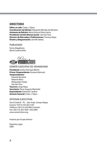 2
DIRECTORIO
Editor en Jefe: Carlos J. Tejera
Coordinación de Edición: Margarita Méndez de Montero
Asistente de Edición: María Victoria Pérez García
Presidente Comité Alianza Social: Germán Toro
Director de Mercadeo y Publicaciones: Yusmery Rojas
Diseño y Diagramación: Jennifer Battes
PUBLICIDAD
Fanny Magallanes
María Carolina Brito
COMITÉ EJECUTIVO DE VENAMCHAM
Presidente: Carlos Henrique Blohm
Primer Vicepresidente: Gustavo Marturet
Vicepresidentes:
Eduardo Benatuil
Roberto Moro
Melquíades Pulido
Germán Toro
Tesorero: Jorge Rojas
Secretario: Oscar Augusto Machado
Expresidente: Edward D. Jardine
Gerente General: Carlos J. Tejera
OFICINAS EJECUTIVAS
Torre Credival – PL – 2da. Avda. Campo Alegre
Caracas 1010-A, P.O. Box 5181
Teléfono: (58-212) 263.0833 (máster)
Fax: (58-212) 263.1829 / 263.2060
www.venamcham.org
Impreso por Grupo Intenso
Depósito Legal:
ISBN:
 