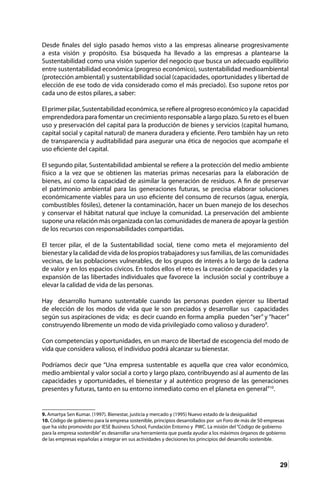 29
Desde finales del siglo pasado hemos visto a las empresas alinearse progresivamente
a esta visión y propósito. Esa búsqueda ha llevado a las empresas a plantearse la
Sustentabilidad como una visión superior del negocio que busca un adecuado equilibrio
entre sustentabilidad económica (progreso económico), sustentabilidad medioambiental
(protección ambiental) y sustentabilidad social (capacidades, oportunidades y libertad de
elección de ese todo de vida considerado como el más preciado). Eso supone retos por
cada uno de estos pilares, a saber:
El primer pilar, Sustentabilidad económica, se refiere al progreso económico y la capacidad
emprendedora para fomentar un crecimiento responsable a largo plazo. Su reto es el buen
uso y preservación del capital para la producción de bienes y servicios (capital humano,
capital social y capital natural) de manera duradera y eficiente. Pero también hay un reto
de transparencia y auditabilidad para asegurar una ética de negocios que acompañe el
uso eficiente del capital.
El segundo pilar, Sustentabilidad ambiental se refiere a la protección del medio ambiente
físico a la vez que se obtienen las materias primas necesarias para la elaboración de
bienes, así como la capacidad de asimilar la generación de residuos. A fin de preservar
el patrimonio ambiental para las generaciones futuras, se precisa elaborar soluciones
económicamente viables para un uso eficiente del consumo de recursos (agua, energía,
combustibles fósiles), detener la contaminación, hacer un buen manejo de los desechos
y conservar el hábitat natural que incluye la comunidad. La preservación del ambiente
supone una relación más organizada con las comunidades de manera de apoyar la gestión
de los recursos con responsabilidades compartidas.
El tercer pilar, el de la Sustentabilidad social, tiene como meta el mejoramiento del
bienestar y la calidad de vida de los propios trabajadores y sus familias, de las comunidades
vecinas, de las poblaciones vulnerables, de los grupos de interés a lo largo de la cadena
de valor y en los espacios cívicos. En todos ellos el reto es la creación de capacidades y la
expansión de las libertades individuales que favorece la inclusión social y contribuye a
elevar la calidad de vida de las personas.
Hay desarrollo humano sustentable cuando las personas pueden ejercer su libertad
de elección de los modos de vida que le son preciados y desarrollar sus capacidades
según sus aspiraciones de vida; es decir cuando en forma amplia pueden “ser” y “hacer”
construyendo libremente un modo de vida privilegiado como valioso y duradero9
.
Con competencias y oportunidades, en un marco de libertad de escogencia del modo de
vida que considera valioso, el individuo podrá alcanzar su bienestar.
Podríamos decir que “Una empresa sustentable es aquella que crea valor económico,
medio ambiental y valor social a corto y largo plazo, contribuyendo así al aumento de las
capacidades y oportunidades, el bienestar y al auténtico progreso de las generaciones
presentes y futuras, tanto en su entorno inmediato como en el planeta en general”10
.
9. Amartya Sen Kumar. (1997). Bienestar, justicia y mercado y (1995) Nuevo estado de la desigualdad
10. Código de gobierno para la empresa sostenible, principios desarrollados por un Foro de más de 50 empresas
que ha sido promovido por IESE Business School, Fundación Entorno y PWC. La misión del“Código de gobierno
para la empresa sostenible”es desarrollar una herramienta que pueda ayudar a los máximos órganos de gobierno
de las empresas españolas a integrar en sus actividades y decisiones los principios del desarrollo sostenible.
 