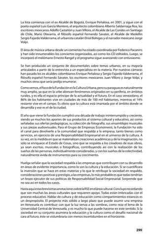 299
La lista comienza con el ex Alcalde de Bogotá, Enrique Peñalosa, en 2001, y sigue con el
poeta español Luis García Montero, el arquitecto colombiano Alberto Saldarriaga Roa, los
escritores mexicanos Adolfo Castañón y Juan Villoro, el Alcalde de Las Condes en Santiago
de Chile, Mario Olavarría, el filósofo español Fernando Savater, el Alcalde de Medellín
Sergio FajardoValderrama, el urbanista catalán Oriol Bohigas y el narrador mexicano Jorge
Volpi.
El área de música urbana desde un comienzo ha estado coordinada por Federico Pacanins
y han sido innumerables los conciertos organizados, así como los CD editados. Luego, se
incorporó el melómano Ernesto Rangel y el programa sigue avanzando con entusiasmo.
Se han producido un conjunto de documentales sobre temas urbanos, en su mayoría
articulados a partir de la entrevista a un especialista en la materia. Por nuestras cámaras
han pasado los ex alcaldes colombianos Enrique Peñalosa y Sergio Fajardo Valderrama, el
filósofo español Fernando Savater, los escritores mexicanos Juan Villoro y Jorge Volpi, y
muchos otros que sería prolijo enumerar.
Comovemos,elfocodelaFundacióneslaCulturaUrbana,perosuparaguasesnaturalmente
muy amplio, ya que en la urbe abrevan fenómenos originados en su periferia, en ámbitos
rurales, y es ella el espacio príncipe de la actualidad y el futuro. En el caso venezolano, el
86% de los habitantes vive en ciudades de más de 100 mil habitantes, mientras el 14%
restante vive en el campo. Es obvio que la cultura está imantada por el ámbito donde se
desarrolla y ese es el de la ciudad.
El año que viene la Fundación cumplirá una década de trabajo ininterrumpido y creciente,
siendo ya muchos los aportes de sus productos al sistema cultural y educativo, así como
señaladas sus ofertas pedagógicas, su colección de fotografía, sus ensamblajes musicales
y sus piezas audiovisuales. Para el Grupo de Empresas Econoinvest, la Fundación ha sido
el canal para devolverle a la comunidad que respalda a la empresa, tanto bienes como
servicios, en ejercicio de una Responsabilidad Empresarial en el universo de la cultura. A
su vez, en la medida en que se materializan creaciones académicas y de la imaginación, no
sólo se enriquece el Estado de Cosas, sino que se respalda a los creadores de esas obras,
ya sean escritas, musicales o fotográficas, contribuyendo así con la realización de los
sueños de las personas, individualmente consideradas, y con los sueños de la colectividad,
naturalmente ávida de instrumentos para su crecimiento.
Huelga señalar que la sociedad respalda a las empresas que contribuyen con su desarrollo
en áreas de evidente importancia, como lo son la cultura y la educación. Si se cuantificara
la inversión que se hace en estas materias y lo que le retribuye la sociedad en respaldo,
consideracionespositivasyprestigio,alasempresas,lomásprobableesquetodastendrían
un brazo ejecutor de sus políticas de Responsabilidad Social Empresarial. Sorprende que
no sea así en todos los casos.
HastaaquíestasbrevísimasanotacionessobrelaRSEeneláreacultural.Concluyorecordando
que son muchas las áreas culturales que requieren apoyo. Todas están imbricadas con el
proceso educativo. Hablar de cultura y de educación como compartimientos estancos es
un despropósito. El proyecto más sólido a largo plazo que puede asumir una empresa
en Venezuela es contribuir con que la luz venza a las sombras, como reza el lema de la
Universidad Central de Venezuela, y es mucho lo que puede hacerse en este sentido. Si la
sociedad en su conjunto asumiera la educación y la cultura como el desafío nacional de
cara al futuro, éste se vislumbraría con menos incertidumbre en el horizonte.
 