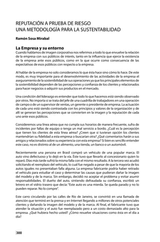 300
REPUTACIÓN A PRUEBA DE RIESGO
UNA METODOLOGÍA PARA LA SUSTENTABILIDAD
Ramón Sosa Mirabal
La Empresa y su entorno
Cuando hablamos de imagen corporativa nos referimos a todo lo que envuelve la relación
de la empresa con sus públicos de interés, tanto en la influencia que ejerce la existencia
de la empresa ante esos públicos, como en la que ocurre como consecuencia de las
expectativas de esos públicos con respecto a la empresa.
Al hablar de la empresa no solo consideramos lo que ésta hace sino cómo lo hace. De este
modo, es muy importante para el desenvolvimiento de las actividades de la empresa el
aseguramiento de la sostenibilidad de sus operaciones ya que los principales elementos de
la sostenibilidad dependen de las percepciones y confianza de los clientes y relacionados
para hacer negocios o adquirir sus productos en el mercado.
Una condición del liderazgo es entender que todo lo que hacemos está siendo observado
por otros. No importa si se trata del jefe de una cuadrilla de trabajadores en una operación
de campo o de un supervisor de ventas, un gerente o presidente de empresa. La actuación
de cada uno está siendo contrastada con los principios y valores de la organización y de
allí se generan las percepciones que se convierten en la imagen y la reputación de cada
uno ante esos públicos.
Consideremos una línea aérea que no cumpla sus horarios de manera frecuente, sufra de
incidentes por fallas de equipo o tenga un mal servicio a bordo. ¿Cuál es la percepción
que tienen los clientes de esta línea aérea? ¿Creen que si tuvieran opción los clientes
mantendrían su fidelidad a esta empresa o buscarían otra? ¿Qué comentarios harán a sus
amigos y relacionados sobre su experiencia con esta empresa? Si bien es sencillo entender
este caso, no es distinto al de un alimento, una tienda, un banco o un automóvil.
Recientemente una persona en Brasil compró un vehículo de una popular marca. El
auto vino defectuoso y lo dejó en la vía. Éste tuvo que llevarlo al concesionario quien lo
reparó. Días más tarde sufrió la misma falla con el mismo resultado. A la tercera vez acudió
solicitando el reemplazo del vehículo, lo cual fue negado a pesar de que la mayoría de los
autos iguales no presentaban falla alguna. La empresa fabricante podría haber retirado
el vehículo para estudiar el caso y determinar las causas que pudieran dañar la imagen
del modelo y de la marca. Sin embargo, decidió no aceptar el problema y evitar asumir
responsabilidades. El dueño del auto, sintiendo defraudada su confianza, escribió un
letrero en el vidrio trasero que decía: “Este auto es una mierda. Se queda parado y no lo
pueden reparar. No lo compre”.
Este carro circulando por las calles de Río de Janeiro, se convirtió en una llamada de
atención que terminó en la prensa y en Internet llegando a millones de otros potenciales
clientes y dañando la imagen del modelo y de la marca. Al final, el fabricante tuvo que
atender la situación y el auto fue reemplazado pero a un costo demasiado alto para la
empresa. ¿Qué hubiera hecho usted? ¿Cómo resuelve situaciones como ésta en el día a
día?
 