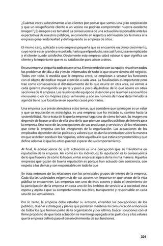 301
¿Cuántas veces subestimamos a los clientes por pensar que somos una gran corporación
y que un insignificante cliente o un vecino no podrían comprometer nuestra excelente
imagen? ¿Es imagen o es tamaño? La consecuencia de una actuación responsable ante las
expectativas de nuestros públicos, se convierte en respeto y admiración por la marca o la
empresa generando lealtad y distinguiendo su empresa de otras.
El mismo caso, aplicado a una empresa pequeña que se encuentre en pleno crecimiento,
cuyonorteessergrandeyrespetada,haríaqueelproducto,seacualfuese,seareemplazado
y el cliente quede satisfecho. Obviamente esta empresa sabrá valorar lo que significa un
cliente y lo importante que es su satisfacción para atraer a otros.
Enunaempresapequeñatodoocurrecerca.Elemprendedorconsuequiporesuelventodos
los problemas del día a día y están informados de todo lo que ocurre dentro del negocio.
Todos ven todo. A medida que la empresa crece, se empiezan a separar las funciones
con el objeto de dedicar mayor atención a cada área. La focalización es importante pero
trae como consecuencia el distanciamiento de lo que ocurre en otra área, así vemos a
cada gerente manejando su parte y poco a poco alejándose de lo que ocurre en otras
secciones de la empresa. Las reuniones de equipo se distancian y se resumen a encuentros
mensuales o en los mejores casos semanales y con un número de horas determinado la
agenda tiene que focalizarse en aquellos casos prioritarios.
Una empresa que preste atención a estos temas, que considere que su imagen es un valor
y que su reputación es estratégica, es una empresa que ha iniciado su camino hacia la
sostenibilidad. No se trata de lo que la empresa haga sino de cómo lo hace. Su imagen no
depende de lo que se dice de ella sino de lo que piensan aquellos públicos de interés para
la empresa. Esto nace de las percepciones de sus productos y servicios y de las relaciones
que tiene la empresa con los integrantes de la organización. Las actuaciones de los
empleados dependen de las políticas y valores que les dan la orientación sobre la manera
en que se deben conducir los negocios, sobre aquello a lo que están comprometidos y que
define además lo que los otros pueden esperar de su comportamiento.
Al final, la consecuencia de esta actuación es una percepción que se transforma en
reputación de la empresa. Así como en los individuos, la reputación es la consecuencia
de lo que hacen y de cómo lo hacen, en las empresas opera de la misma manera. Aquellas
empresas que gozan de buena reputación es porque han actuado con conciencia, con
respeto a los demás y son responsables en todo lo que
Se trata entonces de las relaciones con los principales grupos de interés de la empresa.
Cada día las sociedades exigen más de sus actores sin importar en que sector de la vida
pública se encuentren. Las empresas son uno de esos actores y dado el crecimiento de
la participación de la empresa en cada uno de los ámbitos de servicio a la sociedad, ésta
espera y aspira a que su comportamiento sea ético, transparente y responsable en cada
una de sus actuaciones.
Por lo tanto, la empresa debe estudiar su entorno, entender las percepciones de los
públicos, diseñar estrategias y planes que permitan mantener la comunicación armoniosa
de todos los que forman parte de la organización y por último, buscar soluciones con el
firme propósito de que toda actuación se mantenga apegada a las políticas y a los valores
que la empresa definió para el desenvolvimiento de sus funciones.
 
