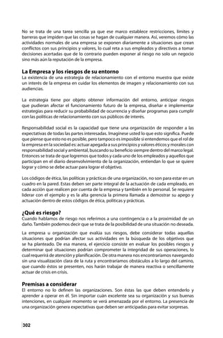 302
No se trata de una tarea sencilla ya que ese marco establece restricciones, límites y
barreras que impiden que las cosas se hagan de cualquier manera. Así, veremos cómo las
actividades normales de una empresa se exponen diariamente a situaciones que crean
conflictos con sus principios y valores, lo cual reta a sus empleados y directivos a tomar
decisiones acertadas que de lo contrario pueden exponer al riesgo no solo un negocio
sino más aún la reputación de la empresa.
La Empresa y los riesgos de su entorno
La existencia de una estrategia de relacionamiento con el entorno muestra que existe
un interés de la empresa en cuidar los elementos de imagen y relacionamiento con sus
audiencias.
La estrategia tiene por objeto obtener información del entorno, anticipar riesgos
que pudieran afectar el funcionamiento futuro de la empresa, diseñar e implementar
estrategias para reducir su probabilidad de ocurrencia y diseñar programas para cumplir
con las políticas de relacionamiento con sus públicos de interés.
Responsabilidad social es la capacidad que tiene una organización de responder a las
expectativas de todas las partes interesadas. Imagínese usted lo que esto significa. Puede
que piense que esto no es posible, pero tampoco es imposible si entendemos que el rol de
la empresa en la sociedad es: actuar apegada a sus principios y valores éticos y morales con
responsabilidad social y ambiental, buscando su beneficio siempre dentro del marco legal.
Entonces se trata de que logremos que todos y cada uno de los empleados y aquellos que
participan en el diario desenvolvimiento de la organización, entiendan lo que se quiere
lograr y cómo se debe actuar para lograr el objetivo.
Los códigos de ética, las políticas y prácticas de una organización, no son para estar en un
cuadro en la pared. Estas deben ser parte integral de la actuación de cada empleado, en
cada acción que realicen por cuenta de la empresa y también en lo personal. Se requiere
liderar con el ejemplo y es la alta gerencia la primera llamada a demostrar su apego y
actuación dentro de estos códigos de ética, políticas y prácticas.
¿Qué es riesgo?
Cuando hablamos de riesgo nos referimos a una contingencia o a la proximidad de un
daño. También podemos decir que se trata de la posibilidad de una situación no deseada.
La empresa u organización que evalúa sus riesgos, debe considerar todas aquellas
situaciones que podrían afectar sus actividades en la búsqueda de los objetivos que
se ha planteado. De esa manera, el ejercicio consiste en evaluar los posibles riesgos y
determinar qué situaciones podrían comprometer la integridad de sus operaciones, lo
cual requerirá de atención y planificación. De otra manera nos encontraríamos navegando
sin una visualización clara de la ruta y encontraríamos obstáculos a lo largo del camino,
que cuando éstos se presenten, nos harán trabajar de manera reactiva o sencillamente
actuar de crisis en crisis.
Premisas a considerar
El entorno no lo definen las organizaciones. Son éstas las que deben entenderlo y
aprender a operar en él. Sin importar cuán excelente sea su organización y sus buenas
intenciones, en cualquier momento se verá amenazada por el entorno. La presencia de
una organización genera expectativas que deben ser anticipadas para evitar sorpresas.
 