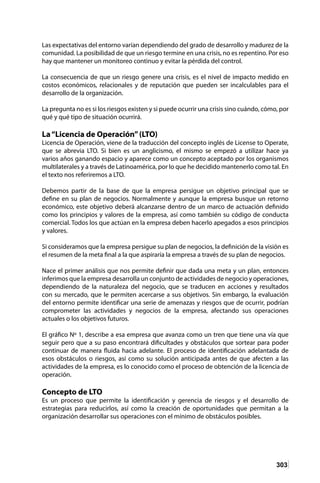 303
Las expectativas del entorno varían dependiendo del grado de desarrollo y madurez de la
comunidad. La posibilidad de que un riesgo termine en una crisis, no es repentino. Por eso
hay que mantener un monitoreo continuo y evitar la pérdida del control.
La consecuencia de que un riesgo genere una crisis, es el nivel de impacto medido en
costos económicos, relacionales y de reputación que pueden ser incalculables para el
desarrollo de la organización.
La pregunta no es si los riesgos existen y si puede ocurrir una crisis sino cuándo, cómo, por
qué y qué tipo de situación ocurrirá.
La“Licencia de Operación”(LTO)
Licencia de Operación, viene de la traducción del concepto inglés de License to Operate,
que se abrevia LTO. Si bien es un anglicismo, el mismo se empezó a utilizar hace ya
varios años ganando espacio y aparece como un concepto aceptado por los organismos
multilaterales y a través de Latinoamérica, por lo que he decidido mantenerlo como tal. En
el texto nos referiremos a LTO.
Debemos partir de la base de que la empresa persigue un objetivo principal que se
define en su plan de negocios. Normalmente y aunque la empresa busque un retorno
económico, este objetivo deberá alcanzarse dentro de un marco de actuación definido
como los principios y valores de la empresa, así como también su código de conducta
comercial. Todos los que actúan en la empresa deben hacerlo apegados a esos principios
y valores.
Si consideramos que la empresa persigue su plan de negocios, la definición de la visión es
el resumen de la meta final a la que aspiraría la empresa a través de su plan de negocios.
Nace el primer análisis que nos permite definir que dada una meta y un plan, entonces
inferimos que la empresa desarrolla un conjunto de actividades de negocio y operaciones,
dependiendo de la naturaleza del negocio, que se traducen en acciones y resultados
con su mercado, que le permiten acercarse a sus objetivos. Sin embargo, la evaluación
del entorno permite identificar una serie de amenazas y riesgos que de ocurrir, podrían
comprometer las actividades y negocios de la empresa, afectando sus operaciones
actuales o los objetivos futuros.
El gráfico Nº 1, describe a esa empresa que avanza como un tren que tiene una vía que
seguir pero que a su paso encontrará dificultades y obstáculos que sortear para poder
continuar de manera fluida hacia adelante. El proceso de identificación adelantada de
esos obstáculos o riesgos, así como su solución anticipada antes de que afecten a las
actividades de la empresa, es lo conocido como el proceso de obtención de la licencia de
operación.
Concepto de LTO
Es un proceso que permite la identificación y gerencia de riesgos y el desarrollo de
estrategias para reducirlos, así como la creación de oportunidades que permitan a la
organización desarrollar sus operaciones con el mínimo de obstáculos posibles.
 
