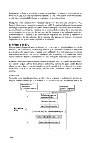 306
la importancia de cada uno de los empleados en el logro de las metas. No importa si se
trata de un Ejecutivo o de la persona que prepara el café. Todos deben estar identificados
y motivados a lograr el objetivo de la empresa en su gran dimensión.
El segundo anillo o capa es el que nos separa del exterior de la empresa. En la gráfica Nº 2,
lo describimos como comunicaciones externas y LTO. En realidad la licencia de operación
es el objetivo primario, ya que se trata de identificar riesgos y presiones, que de continuar,
podrían tener una influencia negativa en la continuidad operativa de la empresa. Las
comunicaciones externas son la respuesta de la empresa a las audiencias externas,
determinada por la necesidad de comunicación requerida para atender y responder a
las expectativas de las audiencias de la empresa. Ellas podrían ser mayores o menores
dependiendo del grado de complejidad de la sociedad.
El Proceso de LTO
Una metodología para determinar los riesgos, consiste en un análisis del entorno de la
empresa, para conocer las tendencias y eventos que acontecen y determinar de dónde
pueden proceder las amenazas y riesgos. En las gráficas 1 y 2, se ilustran algunas presiones
normales en Venezuela que pueden preocupar a las empresas y que en el mejor de los
casos indican que debemos estar preparados para manejarlas en caso de que se presenten.
Para realizar el monitoreo y análisis de tendencias, la gráfica Nº 3, ilustra el flujo de procesos
que se debe seguir. Se trata de un proceso sistémico y planificado, que no debe dejarse
al azar, ya que solo con esta planificación se pueden anticipar las presiones antes de que
ocurran las crisis. Si no las anticipamos, solo nos queda reaccionar cuando las tenemos
encima.
Gráfico Nº 3
Tomando como base los principios y valores de la empresa, el análisis debe considerar
riesgos y oportunidades ya que a veces, si no estamos atentos, pudiéramos perder la
 