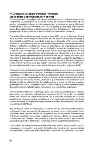 30
IV. Compromiso social y Derechos Humanos:
capacidades y oportunidades en libertad
Para la empresa moderna el gran reto de este siglo tiene que ver con la manera en que su
compromiso social construye un marco de libertad de escogencia de los modo de vida
que son considerados valiosos por diversas personas y grupos con los que se relaciona, y
favorece para sí, para sus accionistas, para sus trabajadores y familiares y todos aquellos
gruposdeinterésconlosqueserelaciona,unejerciciolibredecapacidadesyoportunidades
que permiten alcanzar bienestar. Este es el ámbito de los Derechos Humanos.
El derecho al Desarrollo se reconoce formalmente en 1986, cuando la Asamblea General
de la Naciones Unidas mediante resolución 41/128 aprueba la “Declaración sobre el
Derecho al Desarrollo”. En su preámbulo señala que el desarrollo es “un proceso global
económico, social, cultural y político, que tiende al mejoramiento constante del bienestar
de toda la población y de todos los individuos sobre la base de su participación activa,
libre y significativa en el desarrollo y en la distribución justa de los beneficios que de él
se derivan”. Más adelante indica “que la persona humana es el sujeto central del proceso
de desarrollo y que toda política de desarrollo debe por ello considerar al ser humano
como participante y beneficiario principal del desarrollo”. Así, en su artículo 1 precisa que
“el derecho al desarrollo es un derecho humano inalienable en virtud del cual todo ser
humano y todos los pueblos están facultados para participar en un desarrollo económico,
social, cultural y político en el que puedan realizarse plenamente todos los Derechos
Humanos y libertades fundamentales, a contribuir a ese desarrollo y a disfrutar de él”.
Posteriormente, en la Declaración de Río de 1992, se proclama como primer principio:“Los
seres humanos constituyen el centro de las preocupaciones relacionadas con el Desarrollo
Sustentable”y en el tercero precisa:“El derecho al desarrollo debe ejercerse libremente en
forma tal que responda equitativamente a las necesidades de desarrollo y ambientales de
las generaciones presentes y futuras”. Observamos que el derecho al desarrollo debe ser el
derecho a un Desarrollo Sostenible. De todo lo anterior se puede concluir, por una parte,
que el desarrollo sólo es sustentable cuando se centra en el ser humano, y por otra, que un
desarrollo sin respeto a los Derechos Humanos no será en definitiva sustentable.
Anteriormente, los Derechos Humanos parecían una cuestión ajena a la empresa y se creía
que estaban más vinculados a los deberes y derechos de los Estados. En la actualidad,
dando por supuesto el cumplimiento de la Ley, lo que está planteado es un nuevo
paradigma de empresa en el que -siendo como es un importante actor social, económico
y medio ambiental en una economía globalizada- el respeto a los Derechos contribuye a
su legitimidad e identidad.
Hoy por hoy, el acceso en tiempo real a la información, ha facilitado que las empresas
se encuentren bajo permanente observación y escrutinio de los consumidores, de los
accionistas, de las comunidades, de los trabajadores y de los organismos internacionales.
Podríamos mencionar varios casos relativamente recientes, donde los consumidores
y accionistas han castigado severamente a empresas manufactureras por no haber
guardado los principios de Derechos Humanos dentro de sus prácticas corporativas.
Con el interés de incrementar la responsabilidad de los actores de la sociedad civil y las
empresas en la protección y promoción de los Derechos Humanos, las Naciones Unidas,
en la persona de su entonces Secretario General, Kofi Annan, hizo un llamado a los líderes
 