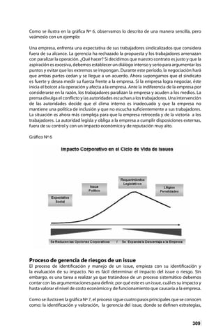 309
Como se ilustra en la gráfica Nº 6, observamos lo descrito de una manera sencilla, pero
veámoslo con un ejemplo:
Una empresa, enfrenta una expectativa de sus trabajadores sindicalizados que considera
fuera de su alcance. La gerencia ha rechazado la propuesta y los trabajadores amenazan
con paralizar la operación. ¿Qué hacer? Si decidimos que nuestro contrato es justo y que la
aspiración es excesiva, debemos establecer un diálogo intenso y serio para argumentar los
puntos y evitar que los extremos se impongan. Durante este período, la negociación hará
que ambas partes cedan y se llegue a un acuerdo. Ahora supongamos que el sindicato
es fuerte y desea medir su fuerza frente a la empresa. Si la empresa logra negociar, éste
inicia el boicot a la operación y afecta a la empresa. Ante la indiferencia de la empresa por
considerarse en la razón, los trabajadores paralizan la empresa y acuden a los medios. La
prensa divulga el conflicto y las autoridades escuchan a los trabajadores. Una intervención
de las autoridades decide que el clima interno es inadecuado y que la empresa no
mantiene una política de inclusión y que no escucha suficientemente a sus trabajadores.
La situación es ahora más compleja para que la empresa retroceda y de la victoria a los
trabajadores. La autoridad legisla y obliga a la empresa a cumplir disposiciones externas,
fuera de su control y con un impacto económico y de reputación muy alto.
Gráfico Nº 6
Proceso de gerencia de riesgos de un issue
El proceso de identificación y manejo de un issue, empieza con su identificación y
la evaluación de su impacto. No es fácil determinar el impacto del issue o riesgo. Sin
embargo, es una tarea a realizar ya que tratándose de un proceso sistemático debemos
contar con las argumentaciones para definir, por qué este es un issue, cuál es su impacto y
hasta valorar el nivel de costo económico y de funcionamiento que causaría a la empresa.
Como se ilustra en la gráfica Nº 7, el proceso sigue cuatro pasos principales que se conocen
como: la identificación y valoración, la gerencia del issue, donde se definen estrategias,
 