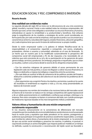 311
EDUCACION SOCIAL Y RSC: COMPROMISO E INVERSIÓN
									
Rosario Anzola
Una realidad con evidencias reales
La segunda década del siglo XXI se inicia con la efervescencia de una crisis económica
global, mundial y nacional. Frente a esta realidad todas las iniciativas empresariales, del
tamaño que sean, se han visto obligadas a racionalizar sus recursos financieros y humanos,
esforzándose en ajustar la rentabilidad a su productividad y beneficios. Este esfuerzo
exige la resignificación de los modelos y estrategias de acción social consideradas en
forma particular, por cada una de las empresas, visto que de acuerdo a sus circunstancias y
características (entorno, naturaleza del negocio, estados financieros, ubicación geográfica,
etc.) cada empresa tiene que asumir la tarea de redimensionar su propio modelo.
Desde la visión empresarial vuelve a la palestra el debate filosófico-social de la
responsabilidad y el compromiso -repartido o compartido- con socios, empleados,
proveedores, clientes o usuarios y comunidad, sobretodo en el caso de Venezuela. Es
un hecho que en nuestro país se ha modificado sustancialmente la perspectiva del
compromiso social del empresariado a fin de dar respuesta a las necesidades de un
colectivo que está consciente de su rol y de su participación en las ganancias de quien
genera trabajo, servicios y productos. Sin embargo, preguntas e inquietudes, que se creían
ya resueltas, vuelven a escucharse desde la vocería de los dirigentes empresariales:
• Con los estrechos márgenes de ganancia debido al acoso permanente de una
legislación cada vez más punitiva, si acaso nos llegasen a sobrar recursos financieros, lo
lógico es dedicarlos a mejoras tecnológicas o repartirlos entre los accionistas.
• ¿Por qué debo yo sustituir la falta de coherencia de las políticas sociales del Estado y
dedicarme a solventar problemas del colectivo en vez de solventar los problemas de mi
negocio?
• ¿Qué argumentos voy a esgrimir frente a los dueños y accionistas cuando en la cuenta
de resultados el rendimiento es negativo o nulo y, a la vez, estoy presentándoles un
balance de inversión social?
Algunas respuestas nos remiten de inmediato a las nociones básicas del mercadeo social:
el retorno de la inversión se traduce en las ventajas competitivas del capital reputacional
y de un sólido posicionamiento en credibilidad y confianza que protege y distingue a la
empresa. Pero estos conceptos no bastan ni convencen del todo, aun cuando provengan
de mediciones rigurosas basadas en los más transparentes índices y estándares.
Valores éticos y humanitarios de una misión empresarial
socialmente responsable
Si nos situamos exclusivamente en la conveniencia de diferenciarse del mercado
competitivoporlosresultadosdeunencomiablebalancesocialentoncesnosehaavanzado
hacia la noción justa y equitativa que debe prevalecer en los actores, protagonistas y
audiencias que participan en la gestión de prácticas socialmente responsables. La energía
que moviliza los valores éticos y humanitarios de la misión empresarial es la convicción
de que una acción social estratégica y proactiva (no reactiva, ni paliativa, ni puntual, ni
coyuntural) constituye un activo intangible cuyo impacto podrá ser medido en un tiempo
no definido, cuando la construcción o reconstrucción del tejido social sea favorable a
 