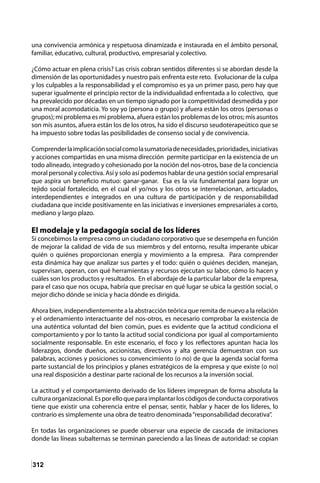 312
una convivencia armónica y respetuosa dinamizada e instaurada en el ámbito personal,
familiar, educativo, cultural, productivo, empresarial y colectivo.
¿Cómo actuar en plena crisis? Las crisis cobran sentidos diferentes si se abordan desde la
dimensión de las oportunidades y nuestro país enfrenta este reto. Evolucionar de la culpa
y los culpables a la responsabilidad y el compromiso es ya un primer paso, pero hay que
superar igualmente el principio rector de la individualidad enfrentada a lo colectivo, que
ha prevalecido por décadas en un tiempo signado por la competitividad desmedida y por
una moral acomodaticia. Yo soy yo (persona o grupo) y afuera están los otros (personas o
grupos); mi problema es mi problema, afuera están los problemas de los otros; mis asuntos
son mis asuntos, afuera están los de los otros, ha sido el discurso seudoterapeútico que se
ha impuesto sobre todas las posibilidades de consenso social y de convivencia.
Comprenderlaimplicaciónsocialcomolasumatoriadenecesidades,prioridades,iniciativas
y acciones compartidas en una misma dirección permite participar en la existencia de un
todo alineado, integrado y cohesionado por la noción del nos-otros, base de la conciencia
moral personal y colectiva. Así y solo así podemos hablar de una gestión social empresarial
que aspira un beneficio mutuo: ganar-ganar. Esa es la vía fundamental para lograr un
tejido social fortalecido, en el cual el yo/nos y los otros se interrelacionan, articulados,
interdependientes e integrados en una cultura de participación y de responsabilidad
ciudadana que incide positivamente en las iniciativas e inversiones empresariales a corto,
mediano y largo plazo.
El modelaje y la pedagogía social de los líderes
Si concebimos la empresa como un ciudadano corporativo que se desempeña en función
de mejorar la calidad de vida de sus miembros y del entorno, resulta imperante ubicar
quién o quiénes proporcionan energía y movimiento a la empresa. Para comprender
esta dinámica hay que analizar sus partes y el todo: quién o quiénes deciden, manejan,
supervisan, operan, con qué herramientas y recursos ejecutan su labor, cómo lo hacen y
cuáles son los productos y resultados. En el abordaje de la particular labor de la empresa,
para el caso que nos ocupa, habría que precisar en qué lugar se ubica la gestión social, o
mejor dicho dónde se inicia y hacia dónde es dirigida.
Ahora bien, independientemente a la abstracción teórica que remita de nuevo a la relación
y el ordenamiento interactuante del nos-otros, es necesario comprobar la existencia de
una auténtica voluntad del bien común, pues es evidente que la actitud condiciona el
comportamiento y por lo tanto la actitud social condiciona por igual al comportamiento
socialmente responsable. En este escenario, el foco y los reflectores apuntan hacia los
liderazgos, donde dueños, accionistas, directivos y alta gerencia demuestran con sus
palabras, acciones y posiciones su convencimiento (o no) de que la agenda social forma
parte sustancial de los principios y planes estratégicos de la empresa y que existe (o no)
una real disposición a destinar parte racional de los recursos a la inversión social.
La actitud y el comportamiento derivado de los líderes impregnan de forma absoluta la
culturaorganizacional.Esporelloqueparaimplantarloscódigosdeconductacorporativos
tiene que existir una coherencia entre el pensar, sentir, hablar y hacer de los líderes, lo
contrario es simplemente una obra de teatro denominada“responsabilidad decorativa”.
En todas las organizaciones se puede observar una especie de cascada de imitaciones
donde las líneas subalternas se terminan pareciendo a las líneas de autoridad: se copian
 