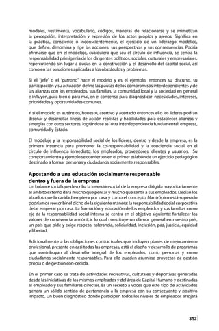 313
modales, vestimenta, vocabulario, códigos, maneras de relacionarse y se mimetizan
la percepción, interpretación y expresión de los actos propios y ajenos. Significa en
la práctica, consciente o inconscientemente, el ejercicio de un liderazgo modélico,
que define, denomina y rige las acciones, sus perspectivas y sus consecuencias. Podría
afirmarse que en el modelaje, cualquiera que sea el círculo de influencia, se centra la
responsabilidad primigenia de los dirigentes políticos, sociales, culturales y empresariales,
repercutiendo sin lugar a dudas en la construcción y el desarrollo del capital social, así
como en las soluciones aplicadas a los obstáculos y problemas.
Si el “jefe” o el “patrono” hace el modelo y es el ejemplo, entonces su discurso, su
participación y su actuación define las pautas de los compromisos interdependientes y de
las alianzas con los empleados, sus familias, la comunidad local y la sociedad en general
e influyen, para bien o para mal, en el consenso para diagnosticar necesidades, intereses,
prioridades y oportunidades comunes.
Y si el modelo es auténtico, honesto, asertivo y acertado entonces el o los líderes podrán
diseñar y desarrollar líneas de acción realistas y habilidades para establecer alianzas y
sinergias con otros sectores, lográndose así otra interdependencia fundamental: empresa,
comunidad y Estado.
El modelaje y la responsabilidad social de los líderes, dentro y desde la empresa, es la
primera instancia para promover la co-responsabilidad y la conciencia social en el
círculo de influencia inmediato: los empleados, proveedores, clientes y usuarios. Su
comportamiento y ejemplo se convierten en el primer eslabón de un ejercicio pedagógico
destinado a formar personas y ciudadanos socialmente responsables.
Apostando a una educación socialmente responsable
dentro y fuera de la empresa
Un balance social que describa la inversión social de la empresa dirigida mayoritariamente
al ámbito externo dará mucho que pensar y mucho que sentir a sus empleados. Decían los
abuelos que la caridad empieza por casa y como el concepto filantrópico está superado
podríamos reescribir el dicho de la siguiente manera: la responsabilidad social corporativa
debe empezar por casa. La formación y educación de los empleados y sus familias como
eje de la responsabilidad social interna se centra en el objetivo siguiente: fortalecer los
valores de convivencia armónica, lo cual constituye un clamor general en nuestro país,
un país que pide y exige respeto, tolerancia, solidaridad, inclusión, paz, justicia, equidad
y libertad.
Adicionalmente a las obligaciones contractuales que incluyen planes de mejoramiento
profesional, presente en casi todas las empresas, está el diseño y desarrollo de programas
que contribuyan al desarrollo integral de los empleados, como personas y como
ciudadanos socialmente responsables. Para ello pueden asumirse proyectos de gestión
propia o de gestión con-cedida.
En el primer caso se trata de actividades recreativas, culturales y deportivas generadas
desde las iniciativas de los mismos empleados y del área de Capital Humano y destinadas
al empleado y sus familiares directos. Es un secreto a voces que este tipo de actividades
genera un sólido sentido de pertenencia a la empresa con su consecuente y positivo
impacto. Un buen diagnóstico donde participen todos los niveles de empleados arrojará
 