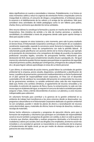 314
datos significativos en cuanto a necesidades e intereses. Probablemente, si se hiciera en
estos momentos saldría a relucir la urgencia de orientación frente a inquietudes como la
inseguridad, la violencia, el consumo de drogas y estupefacientes, el embarazo precoz,
la ausencia o el debilitamiento de los valores y el arraigo de los antivalores. Vale pues
considerar otras actividades de índole pedagógica como lo son Talleres para padres,
charlas, foros y seminarios que aborden los temas señalados.
Otro recurso idóneo lo constituye la formación y puesta en marcha de los Voluntariados
Corporativos. Esta iniciativa da sentido a la vida de muchas personas y canaliza la
sensibilidad y la solidaridad a través de programas donde cada quien aporta tiempo e
ideas para ayudar a otros.
Es un tema a exponer en otras instancias y otro momento, pero vale la pena resaltarlo
en breves líneas. El Voluntariado Corporativo contribuye a la formación de un ciudadano
socialmente responsable, expande la conciencia social, fomenta la integración, fortalece
la autoestima y establece nexos de compañerismo con toda la plantilla laboral. El
voluntariado puede planificarse con acciones dentro de la misma empresa, por ejemplo
en la prestación de orientaciones a los compañeros de trabajo de acuerdo a la experticia
profesional: consultas legales, consultas de presupuesto familiar, indicaciones para
declaración de ISLR, clases para complementar estudios de pre o postgrado, etc. De igual
manera los voluntarios pueden formar equipos para participar en operativos de seguridad
industrial (primeros auxilios, desalojo por contingencias, emergencias de cualquier índole,
etc.), de paso logran valiosos aprendizajes en áreas de su interés personal.
Y, por último, el voluntariado de acción interna, puede liderar las actividades de gestión
ambiental de la empresa, previo estudio, diagnóstico, sensibilización y planificación de
tareas. La política de preservación y prevención medioambiental es un factor fundamental
en el plan general de responsabilidad social corporativa, en línea con el desarrollo
sustentable a fin de satisfacer las necesidades del presente sin comprometer los recursos
de las generaciones venideras. La variable ambiental cobra cada día más importancia
dado que, frente a los cambios climáticos, el agotamiento de recursos renovables y no
renovables, la extinción de especies de flora y fauna, la contaminación, la cada vez más
escasa agua en el planeta del agua, se requiere el concurso de toda la sociedad para poder
asegurar a hijos, nietos y demás descendientes el acceso a un planeta y a unos recursos
indispensables para sobrevivir.
Un voluntario formado para contribuir a la gerencia de la gestión ambiental en su
ambiente de trabajo hará transferencia a los otros entornos donde se desenvuelve. Los
programas a desarrollarse en el Voluntariado Corporativo dedicado a la gestión ambiental
no son complejos, pueden ir desde los planes de ahorro y racionalización de recursos
como electricidad, agua y materiales de oficina, hasta el manejo de desechos, residuos y
reciclaje de materiales.
Hemos hecho referencia a proyectos y programas de ejecución directa, pero para la
formación de empleados y voluntarios que participan en actividades de responsabilidad
social se recurre también a programas de gestión con-cedida, es decir se cede la gerencia
a terceros que diseñan, desarrollan y evalúan programas destinados a la formación de
ciudadanía y valores pro sociales, bien sea dirigidas a los empleados, al entorno social más
inmediato o a la sociedad en general. Lo trascendente es la contribución de la empresa
al fortalecimiento del tejido social, ya sea por medio de alianzas estratégicas o por el
patrocinio de estas iniciativas.
 