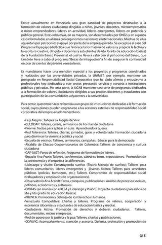 315
Existe actualmente en Venezuela una gran cantidad de proyectos destinados a la
formación de valores ciudadanos dirigidas a niños, jóvenes, docentes, microempresarios
o micro emprendedores, líderes en actividad, líderes emergentes, líderes en potencia y
público general. Estas iniciativas, en su mayoría, son desarrolladas por ONG’s y en algunos
casos formuladas en alianza con organismos nacionales e internacionales. Muchas de ellas
aguardan por patrocinios y apoyo por parte de la empresa privada. Se exceptúa el caso del
Programa Papagayo (didáctica que favorece la formación de valores y propicia la lectura y
la escritura creativa, dirigido a docentes y estudiantes de 6to. Grado de educación básica)
de la Fundación Banco Provincial, el cual se lleva a cabo con el patrocinio del Banco, que
también lleva a cabo el programa “Becas de Integración” a fin de asegurar la continuidad
escolar de cientos de jóvenes venezolanos.
Es mandatorio hacer una mención especial a los proyectos y programas coordinados
y realizados por las universidades privadas, la UNIMET, por ejemplo, mantiene un
postgrado en Responsabilidad Social Corporativa que ha dado aliento y entusiasmo a
profesionales hoy dedicados a este sector, prestando servicio y asesoría a instituciones
públicas y privadas. Por otra parte, la UCAB mantiene una serie de programas dedicados
a la formación de valores ciudadanos dirigidos a sus propios docentes y estudiantes con
participación de las comunidades adyacentes a la universidad.
Paracerrar,queremoshacerreferenciaaungrupodeinstitucionesdedicadasalaformación
social, cuyos planes pueden engranarse a las acciones externas de responsabilidad social
corporativa del empresariado venezolano.
•Fe y Alegría: Talleres La Alegría de Vivir
•CECODAP: Talleres, cursos, seminarios de Formación ciudadana
•Provive: Textos para aplicar en aula: Aprendiendo a querer
•Red Tolerancia: Talleres, charlas, jornadas, guías y voluntariado. Formación ciudadana
para disminuir la violencia política y social
•Escuela de vecinos: Talleres, seminarios, campañas. Educar para la democracia
•Alcaldía de Chacao-Corpovisionarios de Colombia: Talleres de conciencia y cultura
ciudadana
•CAF-IUGT: Foros de reflexión. Programa de formación de líderes.
•Espacio Ana Frank: Talleres, conferencias, cátedras, foros, exposiciones. Promoción de
la coexistencia y el respeto a las diferencias.
•Liderazgo y visión: Construyendo sueños (Teatro Manojo de sueños); Talleres para
líderes comunitarios, líderes emergentes y jóvenes líderes; Talleres para servidores
públicos (policías, bomberos, etc.); Talleres Compromiso de responsabilidad social
(trabajadores y empleados de organizaciones).
•Observatorio Ana Arendt: Foros, coloquios, publicaciones. Análisis de procesos sociales,
políticos, económicos y culturales.
•CIVITAS (en alianza con el IESA y Liderazgo y Visión): Proyecto ciudadano (para niños de
5to y 6to grado de educación básica).
•PROVEA: Promoción y defensa de los Derechos Humanos.
•Venezuela Competitiva: Charlas y talleres. Programa de valores, cooperación y
excelencia (docentes y estudiantes de educación básica y media).
•Ciudadanía Activa: Promoción de derechos y deberes ciudadanos. Talleres,
documentales, micros e impresos.
•Red de apoyo por la justicia y la paz: Talleres, charlas y publicaciones.
•COFAVIC: Acompañamiento, atención y asesoría. Defensa, protección y promoción de
 