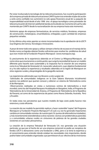 318
Por estar involucrada la tecnología de las telecomunicaciones, fue crucial la participación
de la empresa privada de telecomunicaciones CANTV quien tras entender el plan de acción
y verlo como confiable nos suministró no solo apoyo financiero anual de su paquete de
responsabilidad social desde el año 1998 sino el apoyo tecnológico como proveedor de
telecomunicación de Internet satelital de banda ancha desde ese momento (el cual ha sido
mantenido por CANTV desde la nacionalización de esa empresa hasta este momento).
Asimismo apoyo de empresas farmacéuticas, de servicios médicos, ferreteras, empresas
de construcción, metalúrgicas, ensambladoras, embajadas y gran cantidad de empresas
pequeñas variadas.
En los últimos años estos aportes se vieron incrementados tras la aprobación de la LOCTI
(Ley Orgánica de Ciencia, Tecnología e Innovación).
A pesar de tener todo este apoyo y utilizar siempre criterios de escasez en el manejo de los
fondos nunca se lograba obtener fondos suficientes para resolver los problemas de salud
que eran misión de la Fundación Proyecto Maniapure (www.maniapure.org).
Es precisamente de la experiencia obtenida en el Centro La Milagrosa/Maniapure, así
como otras que enumeramos a continuación, que surge la necesidad de buscar un modelo
diferente para hacerlo auto sustentable y la respuesta fue la creación de una empresa
como lo es Telesalud de Venezuela S.A. (www.tele-salud.com), cuyo objetivo fundamental
es y ha sido replicar la experiencia y resultados obtenidos en la región de Maniapure en
otras regiones rurales y desprotegidas de la geografía nacional.
Las experiencias adicionales que nos llevaron a esto surgían de:
-Solicitudes de comunidades indígenas en la Gran Sabana (Kamarata inicialmente)
quienes nos pidieron que querían conocer y obtener un sistema de Telemedicina como
el de Maniapure,
-Observaciones realizadas en visitas a numerosos centros de telemedicina a nivel
mundial, como los del Hospital Narayana Hrudalayala en Bangalore, India, el Programa de
Telemedicina de la Universidad de Arizona, el Programa de Telemedicina de la República
de Panamá, así como de las experiencias de países como Nueva Zelandia, Australia, Perú
y Ecuador.
En todas estas nos percatamos que nuestro modelo de bajo costo podía hacerse más
extensivo y costo eficiente.
La creación de ese modelo ha permitido replicar y hacer sostenible“copias”del Programa
Maniapure (y Fundación Proyecto Maniapure®) el cual a su vez ha generado importantes
cambios en comunidades remotas de nuestro país (16 puntos de telemedicina instalados),
y más recientemente extendiéndose a otras naciones vecinas con problemáticas parecidas
y a comunidades urbanas rurales en cinturones de pobreza de las grandes ciudades
existentes en casi toda Latinoamérica.
La creación de la empresa Telesalud de Venezuela S.A. nos generaba una situación
particular, ya que por el hecho de ser una empresa comercial no podía ser receptora de
fondos LOCTI o donaciones como una fundación u ONG, pero si se tenía la experticia y
el conocimiento para entender donde estaban las necesidades más importantes, donde
podría haber comunidades organizadas que permitiesen el uso efectivo de las inversiones
 