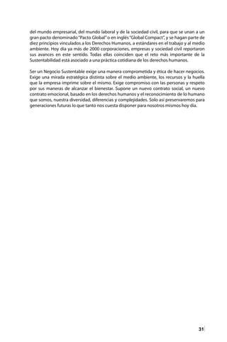 31
del mundo empresarial, del mundo laboral y de la sociedad civil, para que se unan a un
gran pacto denominado“Pacto Global”o en inglés“Global Compact”, y se hagan parte de
diez principios vinculados a los Derechos Humanos, a estándares en el trabajo y al medio
ambiente. Hoy día ya más de 2000 corporaciones, empresas y sociedad civil reportaron
sus avances en este sentido. Todas ellas coinciden que el reto más importante de la
Sustentabilidad está asociado a una práctica cotidiana de los derechos humanos.
Ser un Negocio Sustentable exige una manera comprometida y ética de hacer negocios.
Exige una mirada estratégica distinta sobre el medio ambiente, los recursos y la huella
que la empresa imprime sobre el mismo. Exige compromiso con las personas y respeto
por sus maneras de alcanzar el bienestar. Supone un nuevo contrato social, un nuevo
contrato emocional, basado en los derechos humanos y el reconocimiento de lo humano
que somos, nuestra diversidad, diferencias y complejidades. Solo así preservaremos para
generaciones futuras lo que tanto nos cuesta disponer para nosotros mismos hoy día.
 