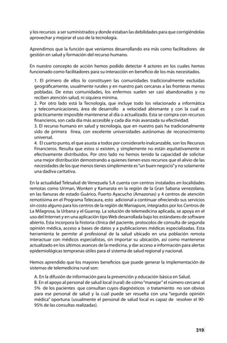 319
y los recursos a ser suministrados y donde estaban las debilidades para que corrigiéndolas
aprovechar y mejorar el uso de la tecnología.
Aprendimos que la función que veníamos desarrollando era más como facilitadores de
gestión en salud y formación del recurso humano.
En nuestro concepto de acción hemos podido detectar 4 actores en los cuales hemos
funcionado como facilitadores para su interacción en beneficio de los más necesitados.
1. El primero de ellos lo constituyen las comunidades tradicionalmente excluidas
geográficamente, usualmente rurales y en nuestro país cercanas a las fronteras menos
pobladas. De estas comunidades, los enfermos suelen ser casi abandonados y no
reciben atención salud, ni siquiera mínima.
2. Por otro lado está la Tecnología, que incluye todo los relacionado a informática
y telecomunicaciones, área de desarrollo a velocidad abismante y con la cual es
prácticamente imposible mantenerse al día o actualizado. Esta se compra con recursos
financieros, son cada día más accesible y cada día más avanzada su efectividad.
3. El recurso humano en salud y tecnología, que en nuestro país ha tradicionalmente
sido de primera línea, con excelente universidades autónomas de reconocimiento
universal.
4. El cuarto punto, el que asusta a todos por considerarlo inalcanzable, son los Recursos
Financieros. Resulta que estos si existen, y simplemente no están equitativamente ni
efectivamente distribuidos. Por otro lado no hemos tenido la capacidad de solicitar
una mejor distribución demostrando a quienes tienen esos recursos que el alivio de las
necesidades de los que menos tienes simplemente es“un buen negocio”y no solamente
una dadiva caritativa.
En la actualidad Telesalud de Venezuela S.A cuenta con centros instalados en localidades
remotas como Uriman, Wonken y Kamarata en la región de la Gran Sabana venezolana,
en las llanuras de estado Guárico, Puerto Ayacucho (Amazonas) y 4 centros de atención
remotísima en el Programa Telecaura, esto adicional a continuar ofreciendo sus servicios
sin costo alguno para los centros de la región de Maniapure, integrados por los Centros de
La Milagrosa, la Urbana y el Guarray. La solución de telemedicina aplicada, se apoya en el
uso del Internet y en una aplicación tipoWeb desarrollada bajo los estándares de software
abierto. Esta incorpora la historia clínica del paciente, protocolos de consulta de segunda
opinión médica, acceso a bases de datos y a publicaciones médicas especializadas. Esta
herramienta le permite al profesional de la salud ubicado en una población remota
interactuar con médicos especialistas, sin importar su ubicación, así como mantenerse
actualizado en los últimos avances de la medicina, y dar acceso a información para alertas
epidemiológicas tempranas útiles para el sistema de salud regional y nacional.
Hemos aprendido que los mayores beneficios que puede generar la implementación de
sistemas de telemedicina rural son:
A. En la difusión de información para la prevención y educación básica en Salud.
B. En el apoyo al personal de salud local (rural) de cómo“manejar”el número cercano al
5% de los pacientes que consultan cuyos diagnósticos o tratamiento no son obvios
para ese personal de salud y la cual puede ser resuelta con una “segunda opinión
médica” oportuna (usualmente el personal de salud local es capaz de resolver el 90-
95% de las consultas realizadas).
 