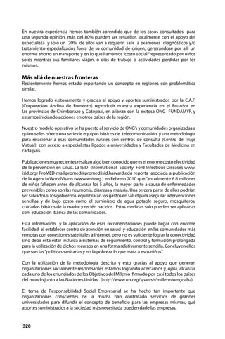 320
En nuestra experiencia hemos también aprendido que de los casos consultados para
una segunda opinión, más del 80% pueden ser resueltos localmente con el apoyo del
especialista y solo un 20% de ellos van a requerir salir a exámenes diagnósticos y/o
tratamiento especializados fuera de su comunidad de origen, generándose por allí un
enorme ahorro en transporte y en lo que llamamos “costo social “representado por niños
solos mientras sus familiares viajan, o días de trabajo o actividades perdidas por los
mismos.
Más allá de nuestras fronteras
Recientemente hemos estado exportando un concepto en regiones con problemática
similar.
Hemos logrado exitosamente y gracias al apoyo y aportes suministrados por la C.A.F.
(Corporación Andina de Fomento) reproducir nuestra experiencia en el Ecuador en
las provincias de Chimborazo y Cotopaxi, en alianza con la exitosa ONG FUNDAMYF, y
estamos iniciando acciones en otros países de la región.
Nuestro modelo operativo se ha puesto al servicio de ONG’s y comunidades organizadas a
quien se les ofrece una serie de equipos básicos de telecomunicación, y una metodología
para relacionar a esas comunidades rurales con centros de consulta (Centro de Triaje
Virtual) con acceso a especialistas ligados a universidades y Facultades de Medicina en
cada país.
Publicacionesmuyrecientesresaltanalgobienconocidoqueeselenormecostoefectividad
de la prevención en salud. La ISID (International Society Ford Infectious Diseases www.
isid.org) ProMED-mail.promed@promed.isid.harvard.edu reporta asociada a publicación
de la Agencia WorldVision (www.wvi.org ) en Febrero 2010 que “anualmente 8.8 millones
de niños fallecen antes de alcanzar los 5 años, la mayor parte a causa de enfermedades
prevenibles como son las neumonía, diarreas y malaria. Una tercera parte de ellos podrían
ser salvados si los gobiernos equilibraran los gastos en salud para asegurar intervenciones
sencillas y de bajo costo como el suministro de agua potable seguro, mosquiteros,
cuidados básicos de la madre y recién nacidos. Estas medidas solo pueden ser aplicadas
con educación básica de las comunidades.
Esta información y la aplicación de esas recomendaciones puede llegar con enorme
facilidad al establecer centro de atención en salud y educación en las comunidades más
remotas con conexiones satelitales a Internet, pero no es suficiente lograr la conectividad
sino debe esta estar incluida a sistemas de seguimiento, control y formación prolongada
para la utilización de dichos recursos en una forma relativamente sencilla. Concluyen ellos
que son las“políticas sanitarias y no la pobreza lo que mata a esos niños”.
Con la utilización de la metodología descrita y esto gracias al apoyo que generan
organizaciones socialmente responsables estamos logrando acercarnos y, ojalá, alcanzar
cada uno de los enunciados de los Objetivos del Milenio firmado por casi todos los países
del mundo junto a las Naciones Unidas (http://www.un.org/spanish/millenniumgoals/).
El tema de Responsabilidad Social Empresarial se ha hecho tan importante que
organizaciones conscientes de la misma han contratado servicios de grandes
universidades para difundir el concepto de beneficio para las empresas mismas, qué
aportes suministrados a la sociedad más necesitada pueden darle las empresas.
 